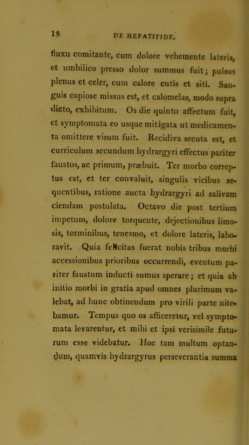 fluxu comitante, cum dolore vehemente lateris, et umbilico presso dolor summus fuit; pulsus plenus et celer, cuin calore cutis et siti. San- guis copiose missus est, et calomelas, modo supra dicto, exhibitum. Os die quinto affectum fuit, et symptomata eo usque mitigata ut medicamen- ta omittere visum fuit. Recidiva secuta est, et curriculum secundum hydrargyri effectus pariter faustos, ac primum, praebuit. Ter morbo correp- tus est, et ter convaluit, singulis vicibus se- quentibus, ratione aucta hydrargyri ad salivam ciendam postulata. Octavo die post tertium impetum, dolore torquente, dejectionibus limo- sis, torminibus, tenesmo, et dolore lateris, labo- ravit. Quia feMcitas fuerat nobis tribus morbi accessionibus prioribus occurrendi, eventum pa- riter faustum inducti sumus sperare; et quia ab initio morbi in gratia apud omnes plurimum va- lebat, ad hunc obtinendum pro virili parte nite- bamur. Tempus quo os afficeretur, vel sympto- mata levarentur, et milii et ipsi verisimile futu- rum esse videbatur. Hoc tam multum optan- dum, quamvis bydrargyrus perseverantia summa