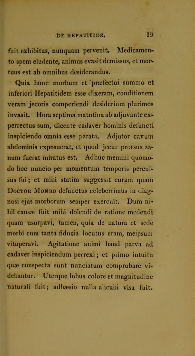 fuit exhibitus, nunquam pervenit. Medicamen- to spem eludente, animus evasit demissus, et mor- tuus est ab omnibus desiderandus. Quia hunc morbum et 'prcefectui summo et inferiori Hepatitidem esse dixeram, conditionem veram jecoris comperiendi desiderium plurimos invasit. Hora septima matutina ab adjuvante ex- perrectus sum, dicente cadaver hominis defuncti inspiciendo omnia esse parata. Adjutor cavum abdominis exposuerat, et quod jecur prorsus sa- num fuerat miratus est. Adhuc memini quomo- do hoc nuncio per momentum temporis percul- sus fui ; et mihi statim suggessit curam quam Doctor Monro defunctus celeberrimus in diag- nosi ejus morborum semper exercuit. Dum ni* hil causae fuit mihi dolendi de ratione medendi quam usurpavi, tamen, quia de natura et sede morbi cum tanta fiducia locutus eram, meipsum vituperavi. Agitatione animi haud parva ad cadaver inspiciendum perrexi; et primo intuitu quae conspecta sunt nunciatum comprobare vi- debantur. Uterque lobus colore et magnitudine naturali fuit; adhaesio nulla alicubi visa fuit.