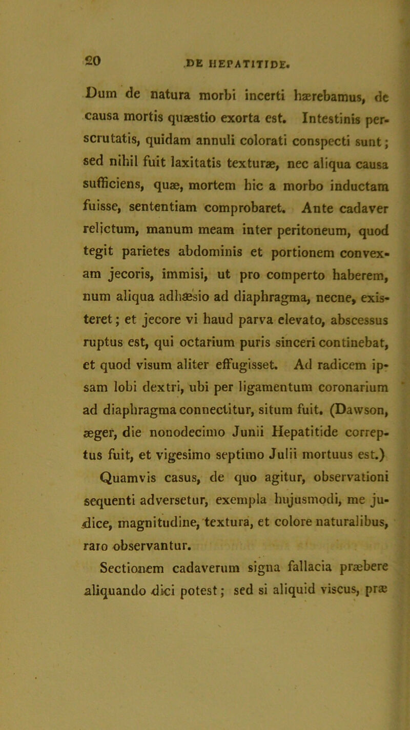 £0 Dum de natura morbi incerti haerebamus, de causa mortis quaestio exorta est. Intestinis per- scrutatis, quidam annuli colorati conspecti sunt; sed nihil fuit laxitatis texturae, nec aliqua causa sufficiens, quae, mortem hic a morbo inductam fuisse, sententiam comprobaret. Ante cadaver reljctum, manum meam inter peritoneum, quod tegit parietes abdominis et portionem convex- am jecoris, immisi, ut pro comperto haberem, num aliqua adhaesio ad diaphragma, necne, exis- teret; et jecore vi haud parva elevato, abscessus ruptus est, qui octarium puris sinceri continebat, et quod visum aliter effugisset. Ad radicem ip- sam lobi dextri, ubi per ligamentum coronarium ad diaphragma connectitur, situm fuit. (Dawson, aeger, die nonodecimo Junii Hepatitide correp- tus fuit, et vigesimo septimo Julii mortuus est.) Quamvis casus, de quo agitur, observationi sequenti adversetur, exempla hujusmodi, me ju- dice, magnitudine, textura, et colore naturalibus, raro observantur. Sectionem cadaverum signa fallacia praebere aliquando dici potest; sed si aliquid viscus, pr$