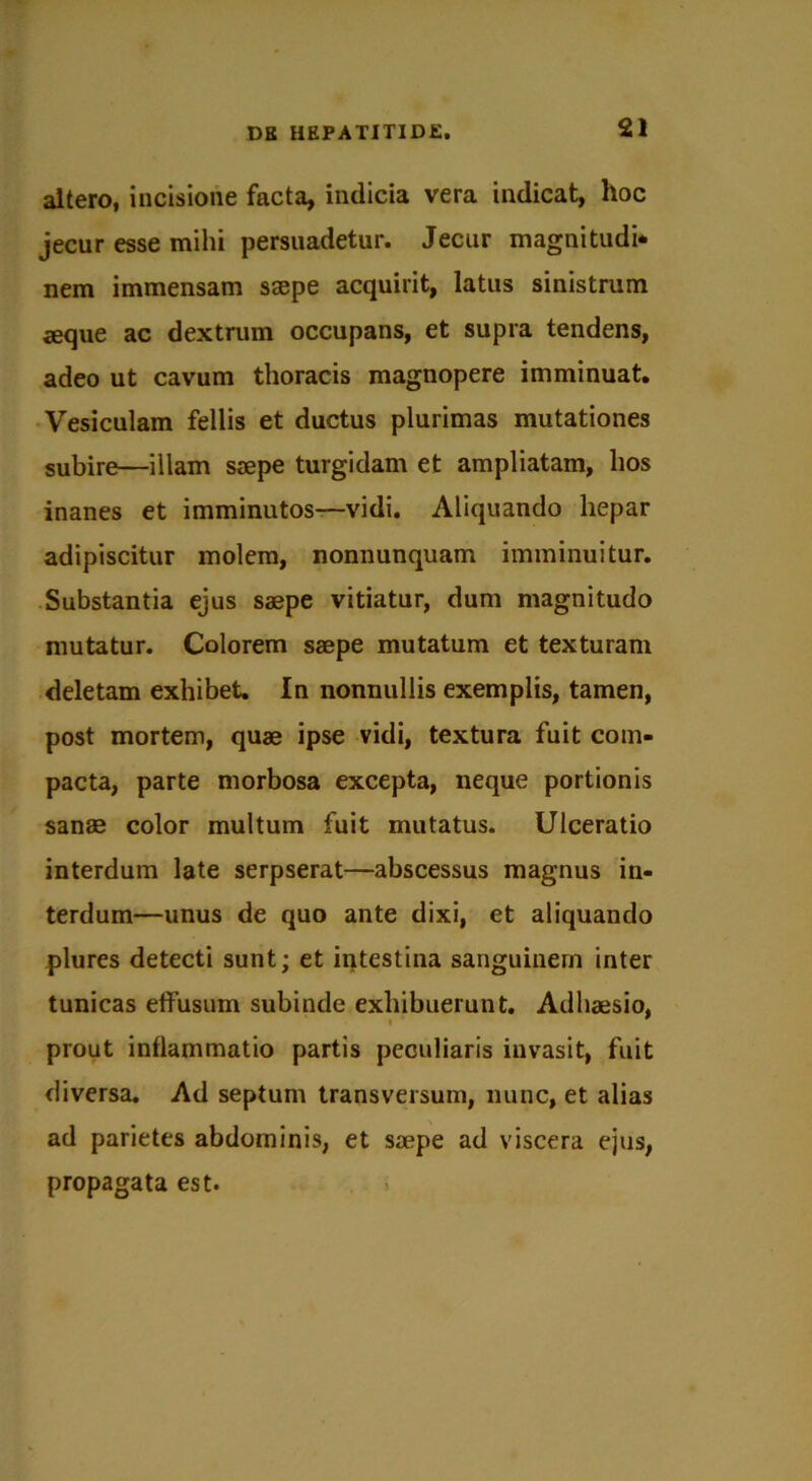 altero, incisione facta, indicia vera indicat, hoc jecur esse mihi persuadetur. Jecur magnitudi* nem immensam saepe acquirit, latus sinistrum aeque ac dextrum occupans, et supra tendens, adeo ut cavum thoracis magnopere imminuat. Vesiculam fellis et ductus plurimas mutationes subire—illam saepe turgidam et ampliatam, hos inanes et imminutos—vidi. Aliquando hepar adipiscitur molem, nonnunquam imminuitur. Substantia ejus saepe vitiatur, dum magnitudo mutatur. Colorem saepe mutatum et texturam deletam exhibet. In nonnullis exemplis, tamen, post mortem, quae ipse vidi, textura fuit com- pacta, parte morbosa excepta, neque portionis sanae color multum fuit mutatus. Ulceratio interdum late serpserat—abscessus magnus in- terdum—unus de quo ante dixi, et aliquando plures detecti sunt; et intestina sanguinem inter tunicas effusum subinde exhibuerunt. Adhaesio, prout inflammatio partis peculiaris invasit, fuit diversa. Ad septum transversum, nunc, et alias ad parietes abdominis, et saepe ad viscera ejus, propagata est.
