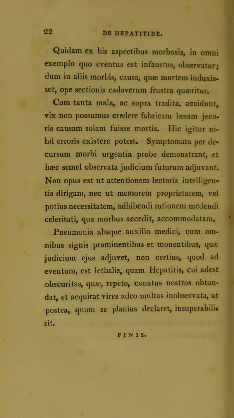 Quidam ex his aspectibus morbosis, in omni exemplo quo eventus est infaustus, observatur; dum in aliis morbis, causa, quae mortem induxis- set, ope sectionis cadaverum frustra quaeritur. Cum tanta mala, ac supra tradita, accidunt, vix non possumus credere fabricam laesam jeco- ris causam solam fuisse mortis. Hic igitur ni- hil erroris existere potest. Symptomata per de- cursum morbi urgentia probe demonstrant, et haec semel observata judicium futurum adjuvant. Non opus est ut attentionem lectoris intelligen- tis dirigam, nec ut memorem proprietatem, vel potius necessitatem, adhibendi rationem medendi celeritati, qua morbus accedit, accommodatam. Pneumonia absque auxilio medici* cum om- nibus signis prominentibus et monentibus, quas judicium ejus adjuvet, non certius, quod ad eventum, est lethalis, quam Hepatitis, cui adest obscuritas, quae, repeto, conatus nostros obtun- dat, et acquirat vires adeo multas inobservata, ut postea, quum se planius declaret, insuperabilis sit. FINIS.