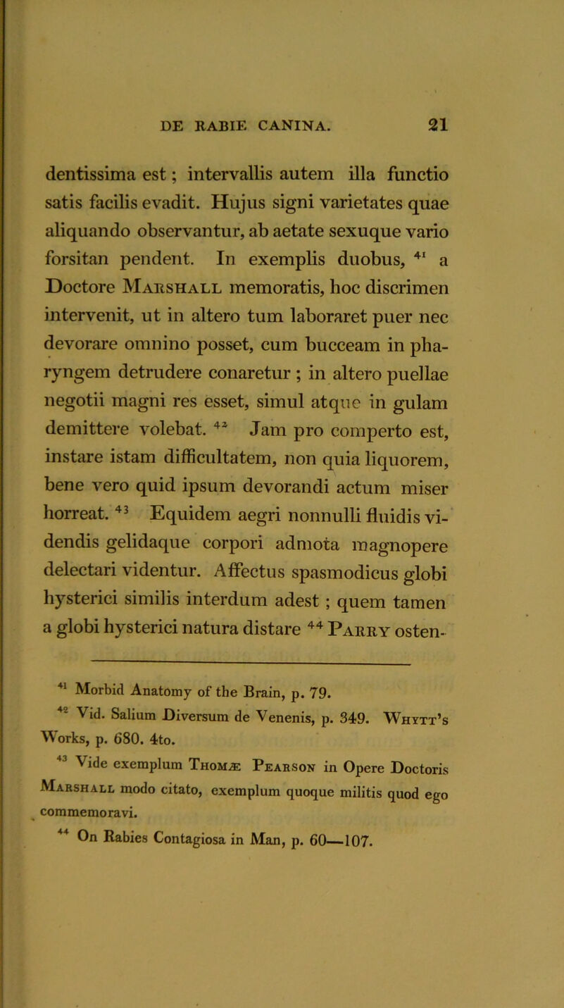 dentissima est; intervallis autem illa functio satis facilis evadit. Hujus signi varietates quae aliquando observantur, ab aetate sexuque vario forsitan pendent. In exemplis duobus, 41 a Doctore Marshall memoratis, hoc discrimen intervenit, ut in altero tum laboraret puer nec devorare omnino posset, cum bucceam in pha- ryngem detrudere conaretur ; in altero puellae negotii magni res esset, simul atque in gulam demittere volebat. 42 Jam pro comperto est, instare istam difficultatem, non quia liquorem, bene vero quid ipsum devorandi actum miser horreat. 43 Equidem aegri nonnulli fluidis vi- dendis gelidaque corpori admota magnopere delectari videntur. Affectus spasmodicus globi hysterici similis interdum adest; quem tamen a globi hysterici natura distare 44 Parry osten- 21 Morbid Anatomy of tlie Brain, p. 79. 4' Vid. Saliam Diversum de Venenis, p. 349. Whytt’s Works, p. 680. 4to. Vide exemplum Thom^: Pearson in Opere Doctoris Marshall modo citato, exemplum quoque militis quod ego commemoravi. On Rabies Contagiosa in Man, p. 60—107.