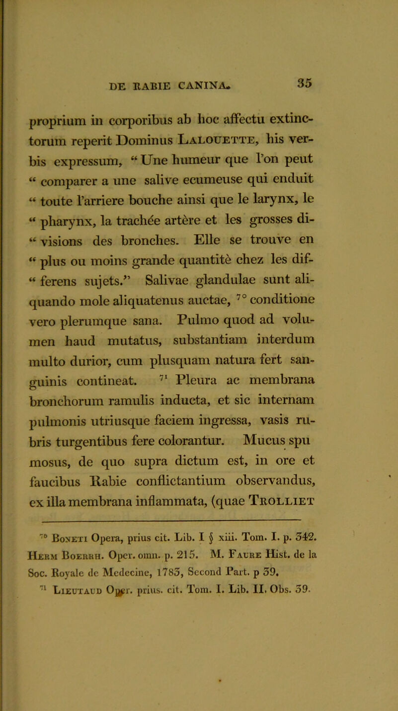 proprium in corporibus ab lioc affectu extinc- torum reperit Dominus Lalouette, his ver- bis expressum, “ Une humeur que I on peut “ comparer a une salive ecumeuse qui enduit “ toute 1’arriere bouche ainsi que le larynx, le “ pharynx, la trachee artere et les grosses di- “ visions des bronches. Elie se trouve en “ plus ou moins grande quantite chez les dif- “ ferens sujets.” Salivae glandulae sunt ali- quando mole aliquatenus auctae, 70 conditione vero plerumque sana. Pulmo quod ad volu- men haud mutatus, substantiam interdum multo durior, cum plusquam natura fert san- guinis contineat. 71 Pleura ac membrana bronchorum ramulis inducta, et sic internam pulmonis utriusque faciem ingressa, vasis ru- bris turgentibus fere colorantur. Mucus spu mosus, de quo supra dictum est, in ore et faucibus Rabie conflictantium observandus, ex illa membrana inflammata, (quae Trolliet 1,0 Boxeti Opera, prius cit. Lib. I § xiii. Tom. I. p. 542. Hebm Boerkh. Opcr. oinn. p. 215. M. Faure Hist. de la Soc. Royale de Mcdecine, 1783, Second Part. p 59. 71 Lieutaud Oj^;r. prius, cit. Tom. I. Lib. II. Obs. 39.