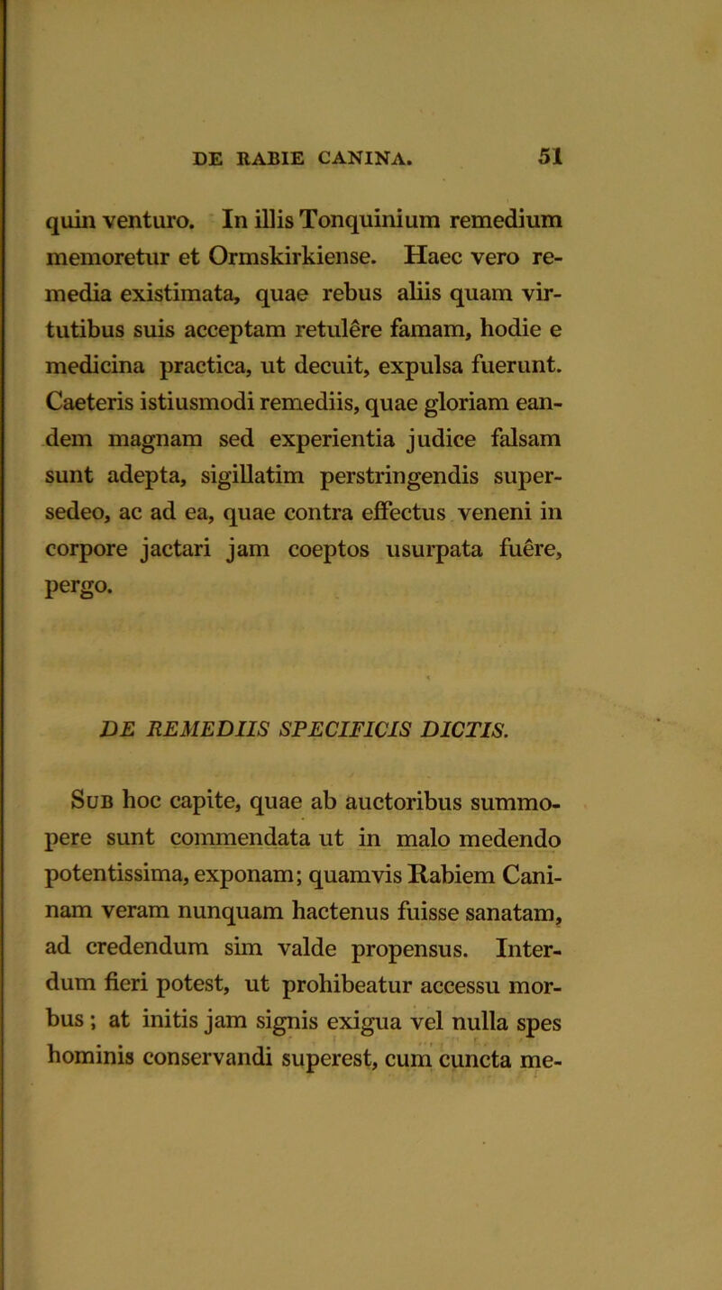 quin venturo. In illis Tonquinium remedium memoretur et Ormskirkiense. Haec vero re- media existimata, quae rebus aliis quam vir- tutibus suis acceptam retulere famam, hodie e medicina practica, ut decuit, expulsa fuerunt. Caeteris istiusmodi remediis, quae gloriam ean- dem magnam sed experientia judice falsam sunt adepta, sigillatim perstringendis super- sedeo, ac ad ea, quae contra effectus veneni in corpore jactari jam coeptos usurpata fuere, pergo. DE REMEDIIS SPECIFICIS DICTIS. Sub hoc capite, quae ab auctoribus summo- pere sunt commendata ut in malo medendo potentissima, exponam; quamvis Rabiem Cani- nam veram nunquam hactenus fuisse sanatam, ad credendum sim valde propensus. Inter- dum fieri potest, ut prohibeatur accessu mor- bus ; at initis jam signis exigua vel nulla spes hominis conservandi superest, cum cuncta me-
