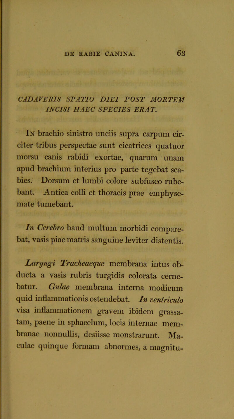 CADAVERIS SPATIO DIEI POST MORTEM INCISI HAEC SPECIES ERAT. In brachio sinistro unciis supra carpum cir- citer tribus perspectae sunt cicatrices quatuor morsu canis rabidi exortae, quarum unam apud brachium interius pro parte tegebat sca- bies. Dorsum et lumbi colore subfusco rube- bant. Antica colli et thoracis prae emphyse- mate tumebant. In Cerebro haud multum morbidi compare- bat, vasis piae matris sanguine leviter distentis. Laryngi Tracheaeque membrana intus ob- ducta a vasis rubris turgidis colorata cerne- batur. Gulae membrana interna modicum quid inflammationis ostendebat. In ventriculo visa inflammationem gravem ibidem grassa- tam, paene in sphacelum, locis internae mem- branae nonnullis, desiisse monstrarunt. Ma- culae quinque formam abnormes, a magnitu-