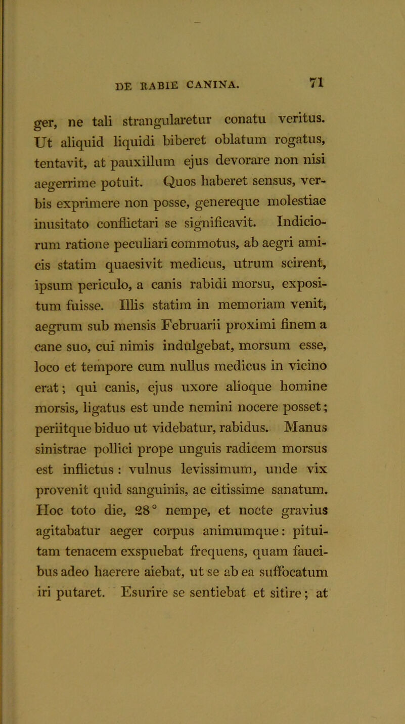 ger, ne tali strangularetur conatu veritus. Ut aliquid liquidi biberet oblatum rogatus, tentavit, at pauxillum ejus devorare non nisi aegerrime potuit. Quos haberet sensus, ver- bis exprimere non posse, genereque molestiae inusitato conflictari se significavit. Indicio- rum ratione peculiari commotus, ab aegri ami- cis statim quaesivit medicus, utrum scirent, ipsum periculo, a canis rabidi morsu, exposi- tum fuisse. Illis statim in memoriam venit, aegrum sub mensis Februarii proximi finem a cane suo, cui nimis indulgebat, morsum esse, loco et tempore cum nullus medicus in vicino erat; qui canis, ejus uxore alioque homine morsis, ligatus est unde nemini nocere posset; periitque biduo ut videbatur, rabidus. Manus sinistrae pollici prope unguis radicem morsus est inflictus : vulnus levissimum, unde vix provenit quid sanguinis, ac citissime sanatum. Hoc toto die, 28° nempe, et nocte gravius agitabatur aeger corpus animumque: pitui- tam tenacem exspuebat frequens, quam fauci- bus adeo haerere aiebat, ut se ab ea suffocatum iri putaret. Esurire se sentiebat et sitire; at