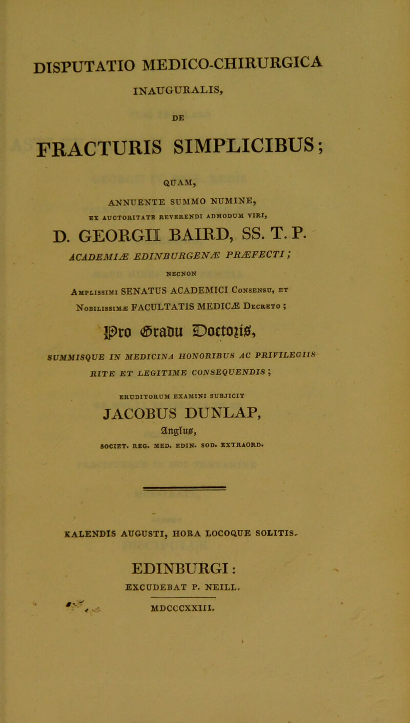 INAUGURALIS, DE FRACTURIS SIMPLICIBUS; aUAM, ANNUENTE SUMMO NUMINE, KX auctoritate reverendi admodum viri, D. GEORGII BAIRD, SS. T. P. ACADEMIM EDIJVBURGENjE PRMFECTI ; NECNON Amplissimi SENATUS ACADEMICI Consensu* et Nobilissima FACULTATIS MEDICjE Decreto ; IPro (©ratiu Docto?i0, SUMMISQUE IN MEDICINA HONORIBUS AC PRIVILEGIIS RITE ET LEGITIME CONSEQUENDIS ; ERUDITORUM EXAMINI SUBJICIT JACOBUS DUNLAP, anglusi, SOCIET. REO. MED. EDIN. SOD. EXTRAORD. KALENDIS AUGUSTI, HORA LOCOQUE SOLITIS, EDINBURGI: EXCUDEBAT P. NEILL. MDCCCXXIII.