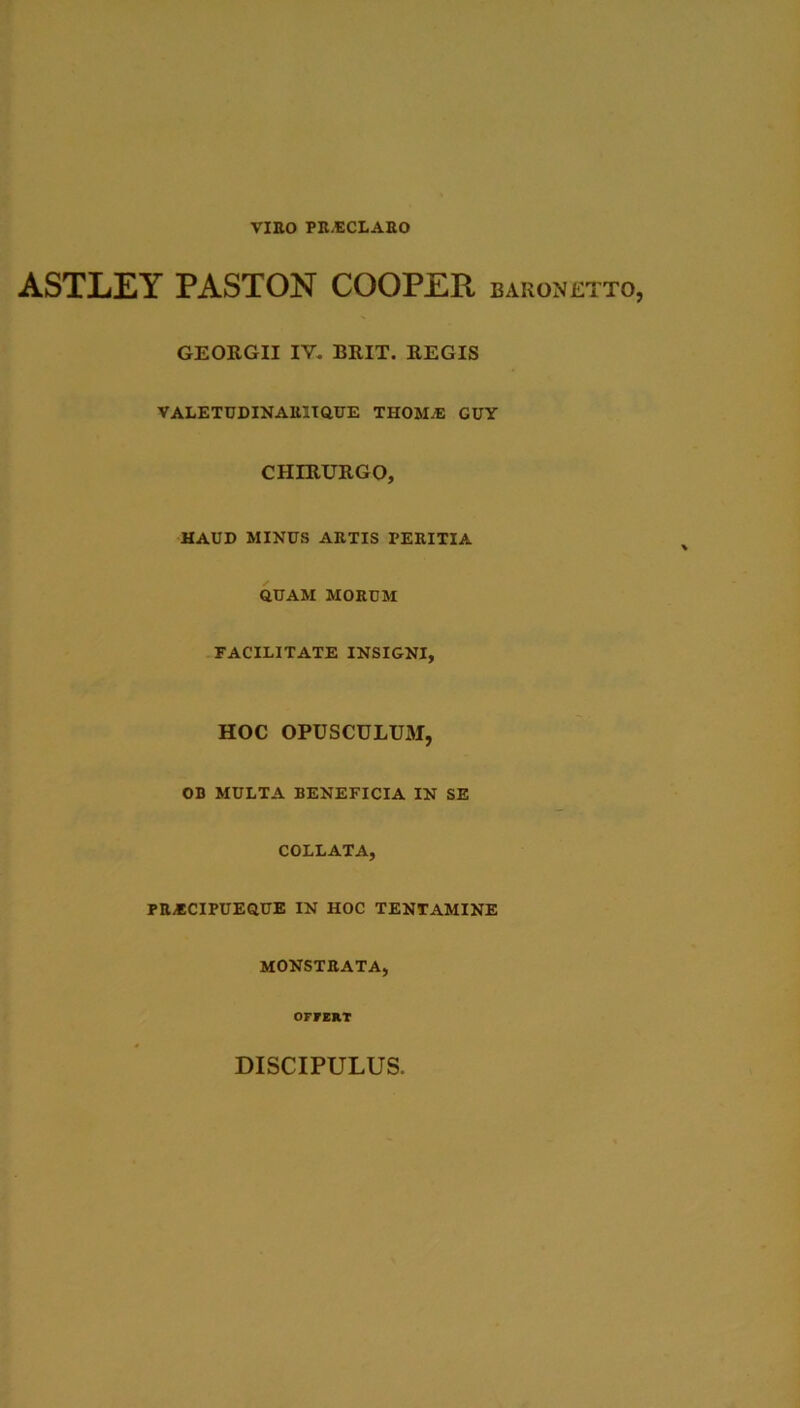 VIRO PR.ECLAEO ASTLEY PASTON COOPER baronetto, GEORGII IV. BRIT. REGIS VALETUDINARliaUE THOMA: GUY CHIRURGO, HAUD MINUS ARTIS PERITIA QUAM MORUM FACILITATE INSIGNI, HOC OPUSCULUM, OB MULTA BENEFICIA IN SE COLLATA, PRiBCIPUEQUE IN HOC TENTAMINE MONSTRATA, OFFERT DISCIPULUS.