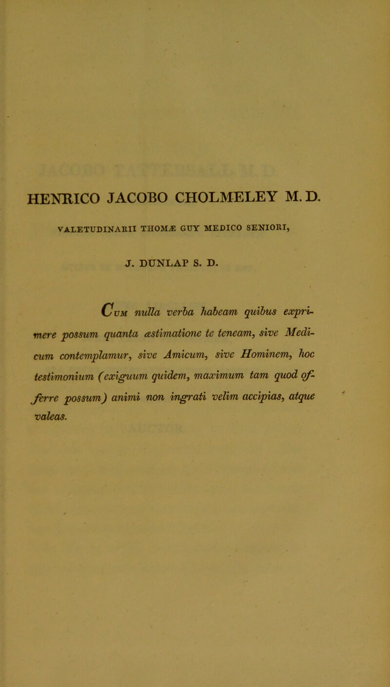HENHICO JACOBO CHOLMELEY M. D, VALETUDINAKII THOME CITY MEDICO SENIORI, J. DUNLAP S- D. c UM nulla verba Jtabeam quibus expri- mere possum quanta cestimatione te teneam^ sive Medi- cum ccmtemplamur, sive Amicum, sive Hominem, hoc testimonium (exiguum quidem, maximum tam quod qf- jerre possum) animi non ingrati velim accipias, atque valeas.