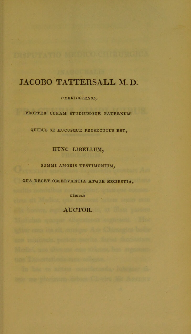 JACOBO TATTEBSALL M. D, VXBRlDGIENSIf PROPTER CCRAM STUDIUMQUE PATERNUJf QUIBUS SE HUCUSQUE PROSECUTUS EST, HT3NC LIBELLUM, SUMMI AMORIS TESTIMONIUM, QUA DECET OBSERVANTIA ATQUE MODESTIA, OEOIOA.T AUCTOR.