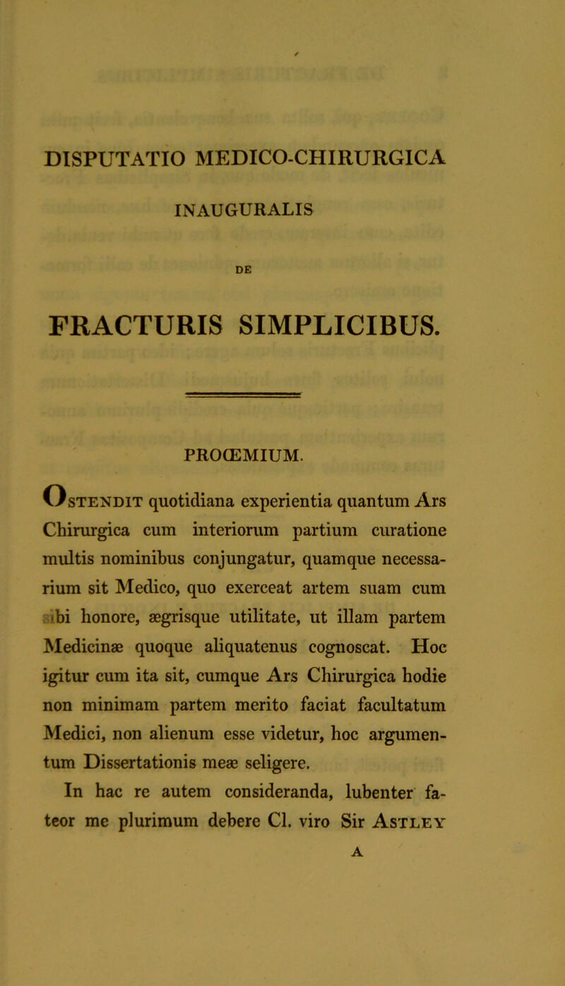 DISPUTATIO MEDICO-CHIRURGICA INAUGURALIS DE FRACTURIS SIMPLICIBUS. PBOCEMIUM. Ostendit quotidiana experientia quantum Ars Chirurgica cum interiorum partium curatione multis nominibus conjungatur, quamque necessa- rium sit Medico, quo exerceat artem suam cum ibi honore, aegrisque utilitate, ut iUam partem Medicinae quoque aliquatenus cognoscat. Hoc igitur cum ita sit, cumque Ars Chirurgica hodie non minimam partem merito faciat facultatum Medici, non alienum esse videtur, hoc argumen- tum Dissertationis meas seligere. In hac re autem consideranda, lubenter fa- teor me plurimum debere Cl. viro Sir Astley A