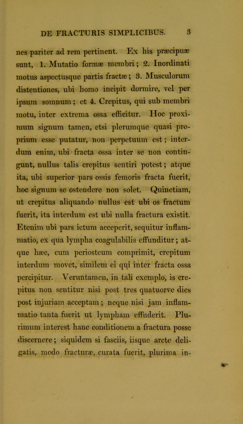 nes pariter ad rem pertinent. Ex his praecipujE sunt, 1. Mutatio formae membri; 2. Inordinati motus aspectusque partis fractae; 3. Musculorum distentiones, ubi homo incipit dormire, vel per ipsum somnum; et 4. Crepitus, qui sub membri motu, inter extrema ossa efficitur. Hoc proxi- mum signum tamen, etsi plerumque quasi pro- prium esse putatur, non perpetuum est; inter- dum enim, ubi fracta ossa inter se non contin- gunt, nullus talis crepitus sentiri potest; atque ita, ubi superior pars ossis femoris fracta fuerit, hoc signum se ostendere non solet. Quinetiam, ut crepitus aliquando nullus est ubi os fractum fuerit, ita interdum est ubi nulla fractura existit. Etenim ubi pars ictum acceperit, sequitur inflam- matio, ex qua lympha coagulabilis effunditur; at- que haec, cum periosteum comprimit, crepitum interdum movet, similem ei qui inter fracta ossa percipitur. Veruntamen, in tali exemplo, is cre- pitus non sentitur nisi post tres quatuorve dies post injuriam acceptam; neque nisi jam inflam- matio tanta frierit ut lympham effuderit. Plu- rimum interest hanc conditionem a fractura posse discernere; siquidem si fasciis, iisque arcte deli- gatis, modo fractura?, curata fuerit, plurima in-