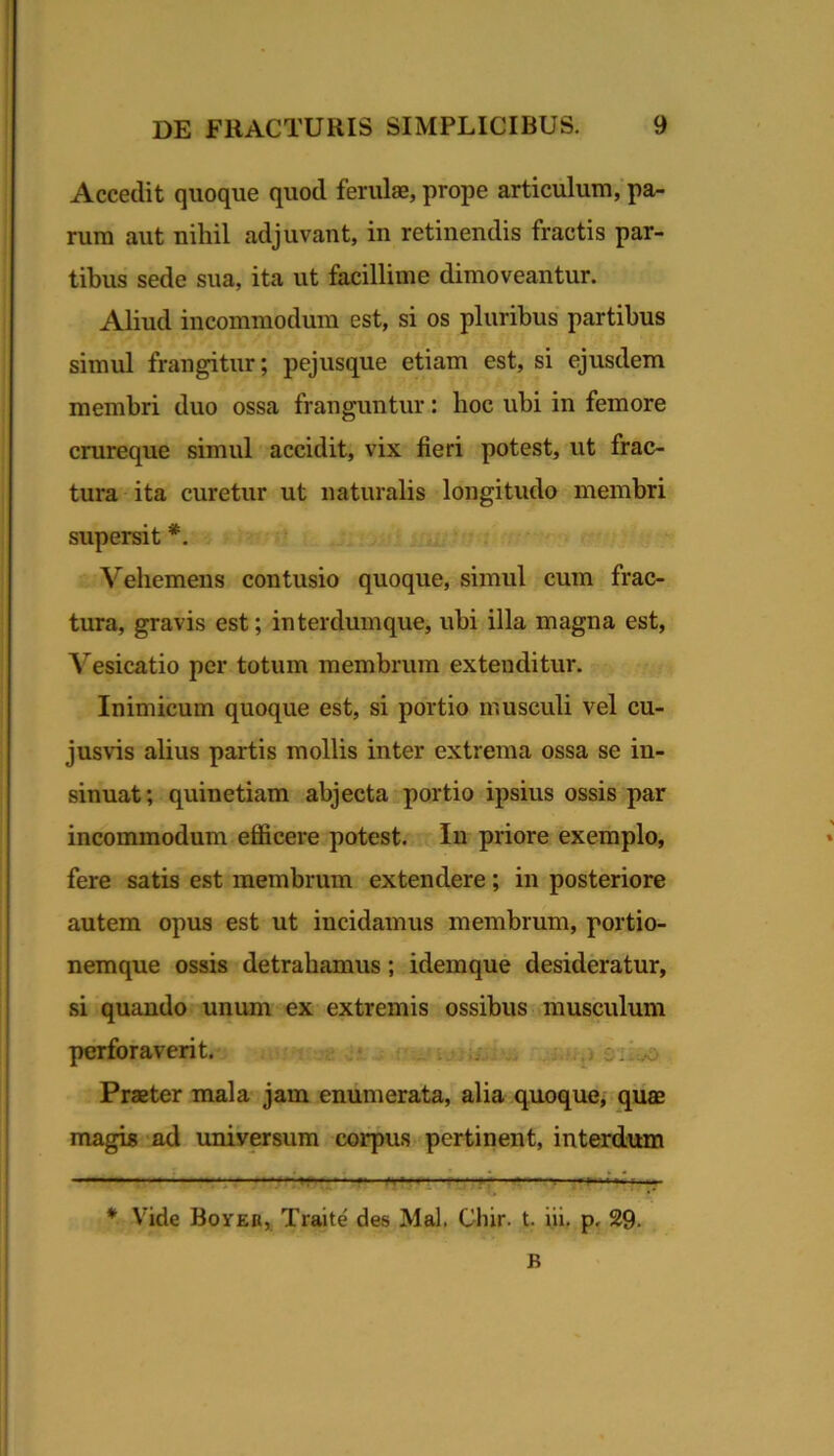 Accedit quoque quod feridae, prope articulum;pa- rum aut nihil adjuvant, in retinendis fractis par- tibus sede sua, ita ut facillime dimoveantur. Aliud incommodum est, si os pluribus partibus simul frangitur; pejusque etiam est, si ejusdem membri duo ossa franguntur: hoc ubi in femore crureque simul accidit, vix fieri potest, ut frac- tura ita curetur ut naturalis longitudo membri supersit *. Vehemens contusio quoque, simul cum frac- tura, gravis est; interdumque, ubi illa magna est, Vesicatio per totum membrum extenditur. Inimicum quoque est, si portio musculi vel cu- jusvis alius partis mollis inter extrema ossa se in- sinuat; quinetiam abjecta portio ipsius ossis par incommodum efficere potest. In priore exemplo, fere satis est membrum extendere; in posteriore autem opus est ut incidamus membrum, portio- nemque ossis detrahamus; idemque desideratur, si quando'unum ex extremis ossibus musculum perforaverit. p siivo Praeter mala jam enumerata, alia quoque, quae magis ‘ad univCTsum corpus pertinent, interdum * Vide BorEfi, Traite des Mal. Cliir. t. iii. p, 29. B