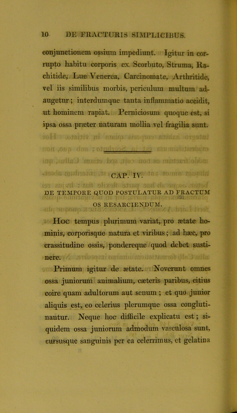 conjunctionem ossium impediunt. Igitur in cor- rupto habitu corporis ex. Scorbuto, Struma, Ra- chitide;. Lue Venerea, Carcinomate, Arthritide, vel iis similibus morbis, periculum multum ad- augetur ; interdumque tanta inflammatio accidit, ut hominem rapiat. Perniciosum quoque est, si ipsa ossa praeter naturam mollia vel fragilia sunt. CAP. IV. DE TEMPOEE QUOD POSTULATUE AD FRACTUM OS RESARCIENDUM. Hoc tempus plurimum variat, pro aetate ho- minis, corporisque natura et viribus; ad haec, pro crassitudine ossis, pondereque quod debet susti- nere. Primum igitur de aetate, i Novenmt omnes ossa juniorum animalium, caeteris paribus, citius coire quam adultorum aut senum ; et quo junior aliquis est, eo celerius plerumque ossa congluti- nantur. Neque hoo difficile explicatu est; si- quidem ossa juniorum admodum vasculosa sunt, eursusque sanguinis per ea celerrimus, et gelatina