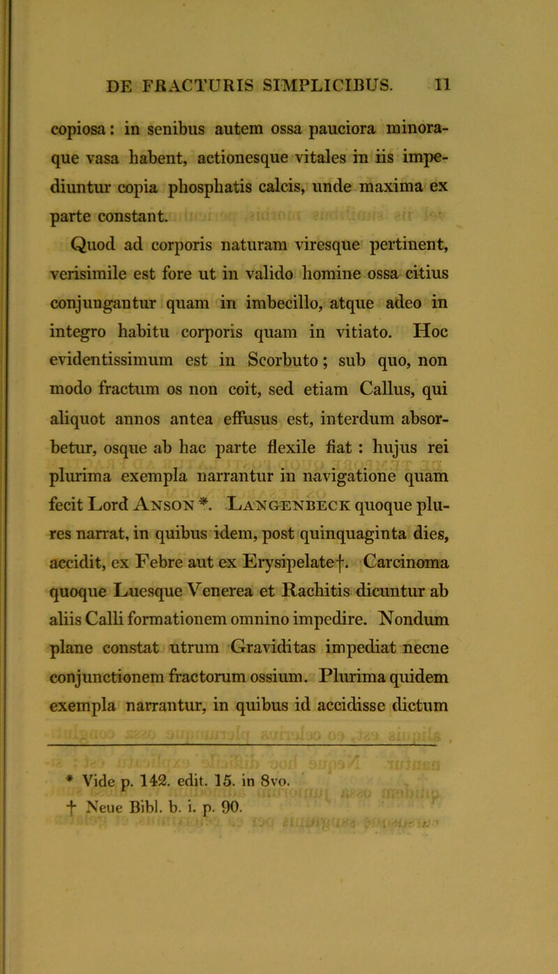 i DE FRACTURIS SIMPLICIBUS. 11 copiosa: in senibus autem ossa pauciora minora- que vasa habent, actionesque vitales in iis impe- diuntur copia pliosphatis calcis, unde maxima ex parte constant Quod ad corporis naturam viresque pertinent, verisimile est fore ut in valido homine ossa citius conjungantur quam in imbecillo, atque adeo in integro habitu corporis quam in vitiato. Hoc evidentissimum est in Scorbuto; sub quo, non modo fractum os non coit, sed etiam Callus, qui aliquot annos antea effusus est, interdum absor- betur, osque ab hac parte flexile fiat : hujus rei rt plmima exempla narrantur in navigatione quam fecit Lord Anson * Lan&enbeck quoque plu- res narrat, in quibus idem, post quinquaginta dies, accidit, ex Febre aut ex Erysipelatef. Carcinoma quoque Luesque Venerea et Rachitis dicuntur ab aliis Calli formationem omnino impedire. Nondum plane constat utrum Graviditas impediat necne conjunctionem fractorum ossium. Plurima quidem exempla narrantur, in quibus id accidisse dictum * Vide p. 142. edit. 15. in 8vo. •f Neue Bibi. b. i. p. 90. I -=- '