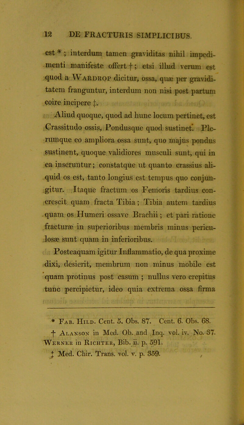 est * ; interdum tamen graviditas nihil impedi- menti manifeste offert f; etsi illud verum est quod a Warduop dicitur, ossa, quaj per gravidi- tatem franguntur, interdum non nisi post partum coire incipere f. Aliud quoque, quod ad hunc locum pertinet, est Crassitudo ossis. Pondusque quod sustinet*. Ple- rumque eo ampliora ossa sunt, quo majus pondus .sustinent, quoque validiores musculi sunt, qui in ea inseruntur; constatque ut quanto crassius ali- _quid os est, tanto longius est tempus quo conjun- gitur. Itaque fractum os Femoris tardius con- crescit, quam fracta Tibia; Tibia autem tardius .quam os Humeri ossave Brachii; et pari ratione ffactm’ae in superioribus membris minus pericu- losae sunt quam in inferioribus. Posteaquam igitur Inflammatio, de qua proxime •dixi, desierit, membrum non minus mobile est quam protinus post casum ; nullus vero crepitus tunc percipietur, ideo quia extrema ossa firma * Fab. Hild. Cent. 5. Obs. 87. Cent. 6. Obs. 68. •f* Alamson in Med. Ob.,and Inq. vol. iv. No. 37. Webneb in Richtek, Bib. ii. p. 591. J Med. Chir. Trans, vol. v. p. 359. ,