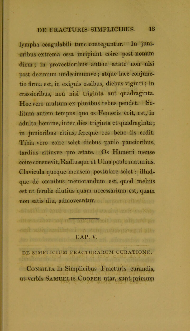 lympha coagulabili tunc conteguntur. In juni- oribus extrema ossa incipiunt coire post nonum diem ; in provectioribus autem aetate' non nisi post decimum undccimumve; atque hsec conjunc- tio firma est, in exiguis ossibus, diebus viginti; in crassioribus, non nisi triginta aut quadraginta. Hoc vero multum ex pluribus rebus pendet. So- litum autem tempus quo os Femoris coit, est, in adulto homine, inter dies triginta et quadraginta; in junioribus citius, fereque res bene iis cedit. Tibia vero coire solet diebus paulo paucioribus, tardius citiusve pro aetate. Os Humeri mense coire con.suevit. Radiusque et Ulna paulo matmius. Clavicula quoque mensem postulare solet: illud- que de omnibus memorandum est, quod melius est ut ferulae diutius quam necessarium est, quam non satis diu, admoveantur. CAP. V. DE SIMPLICIUM FRACTUIIARUM CURATIONE. Consilia in Simplicibus Fracturis curandis, ut verbis Samuelis Cooper utar, sunt.primum