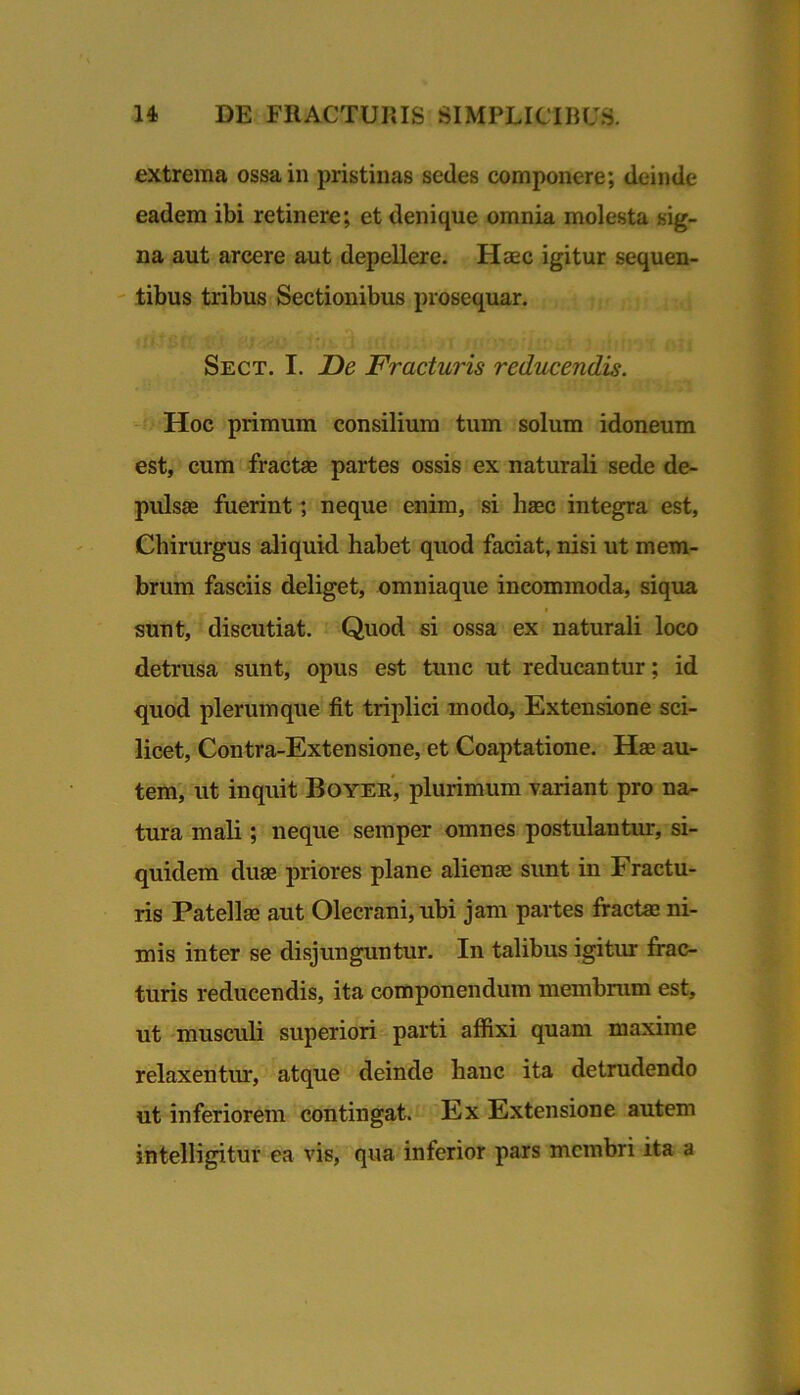 extrema ossa in pristinas sedes componere; deinde eadem ibi retinere; et denique omnia molesta sig- na aut arcere aut depellere. Haec igitur sequen- ' tibus tribus Sectionibus prosequar. Sect. I. De Fracturis reducendis. Hoc primum consilium tum solum idoneum est, cum fractae partes ossis ex naturali sede de- pulsae fuerint ; neque enim, si liaec integra est, Chirurgus aliquid habet quod faciat, nisi ut mem- brum fasciis deliget, omniaque incommoda, siqua sunt, discutiat. Quod si ossa ex naturali loco detrusa sunt, opus est tunc ut reducantur; id quod plerumque fit triplici modo. Extensione sci- licet, Contra-Extensione, et Coaptatione. Hae au- tem, ut inquit Boyer, plurimum variant pro na- tura mali ; neque semper omnes postulantur, si- quidem duae priores plane aliense sunt in Fractu- ris Patellae aut Olecrani, ubi jam partes fractae ni- mis inter se disjunguntur. In talibus igitur frac- turis reducendis, ita componendum membrum est, ut musculi superiori parti affixi quam maxime relaxentur, atque deinde hanc ita detrudendo ut inferiorem contingat. Ex Extensione autem intelligitur ea vis, qua inferior pars membri ita a