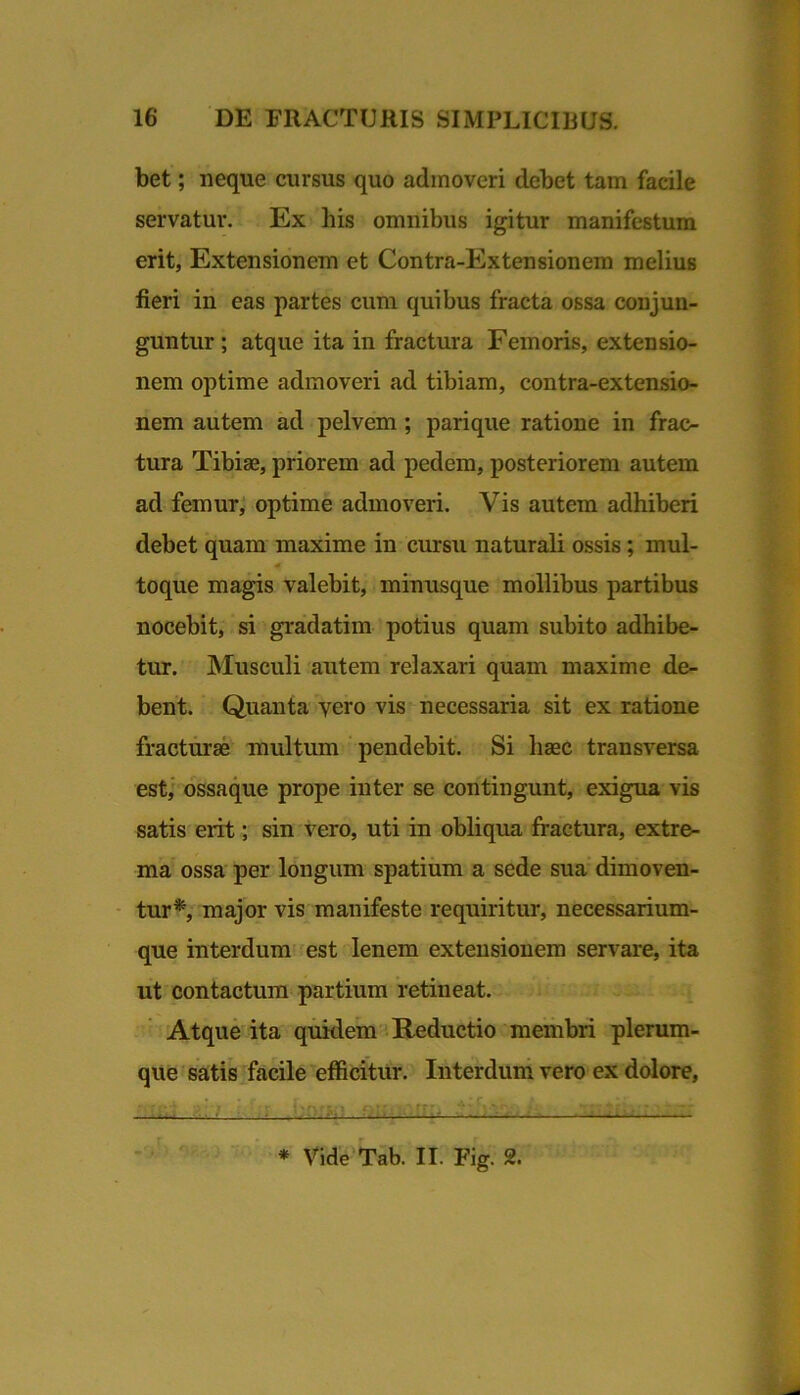 bet; neque cursus quo admoveri debet tam facile servatur. Ex his omnibus igitur manifestum erit, Extensionem et Contra-Extensionem melius fieri in eas partes cum quibus fracta ossa conjun- guntur ; atque ita in fractura Femoris, extensio- nem optime admoveri ad tibiam, contra-extensio- nem autem ad pelvem; parique ratione in frac- tura Tibiae, priorem ad pedem, posteriorem autem ad femur; optime admoveri. Vis autem adhiberi debet quam maxime in cursu naturali ossis; mul- toque magis valebit, minusque mollibus partibus nocebit, si gradatim potius quam subito adhibe- tur. Musculi autem relaxari quam maxime de- bent. Quanta vero vis necessaria sit ex ratione fracturae multum pendebit. Si haec transversa est,' ossaque prope inter se contingunt, exigua vis satis erit; sin vero, uti in obliqua fractura, extre- ma’ ossa per longum spatium a sede sua dimoven- - tur*; major vis manifeste requiritur, necessarium- que interdum est lenem extensionem servare, ita iit contactura partium retineat. Atque ita quidem '. Reductio membri plerum- que ' satis ^facile efficitur. Interdum vero ex dolore, ♦ Vide Tab. II. Fig. 2.
