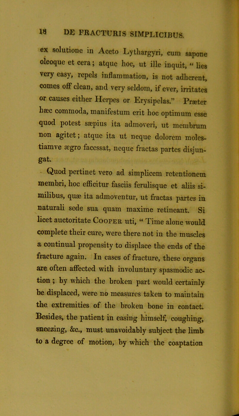 ex solutione in Aceto Lythargyri, cum sapone oieoque et cera; atque hoc, ut ille inquit, ‘‘ Ues very easy, repels inflammation, is not adherent, comes oflP clean, and very seldom, if ever, irritatea or causes either Herpes or Erysipelas.” Praeter haec commoda, manifestum erit hoc optimum esse quod potest saepius ita admoveri, ut membrum non agitet; atque ita ut neque dolorem moles- tiam ve aegro facessat, neque fractas partes disjun- gat. - Quod pertinet vero ad simplicem retentionem membri, hoc efficitur fasciis ferulisque et aliis si- milibus, quae ita admoventur, ut fractas partes in naturali sede sua quam maxime retineant. Si licet auctoritate Cooper uti, « Time alone would complete their cure, were there not in the muscles a coutinual propensity to displace the ends of the fracture again. In cases of fracture, these organs are often affected with involuntary spasmodic ac- tion; by which the broken part would certainly be displaced, were no measures taken to maintain the extremities of the broken bone in contact, Besides, the patient in easing himself, coughing, sneezing, &c., must unavoidably subject the limb to a degree of motion, by which the coaptation