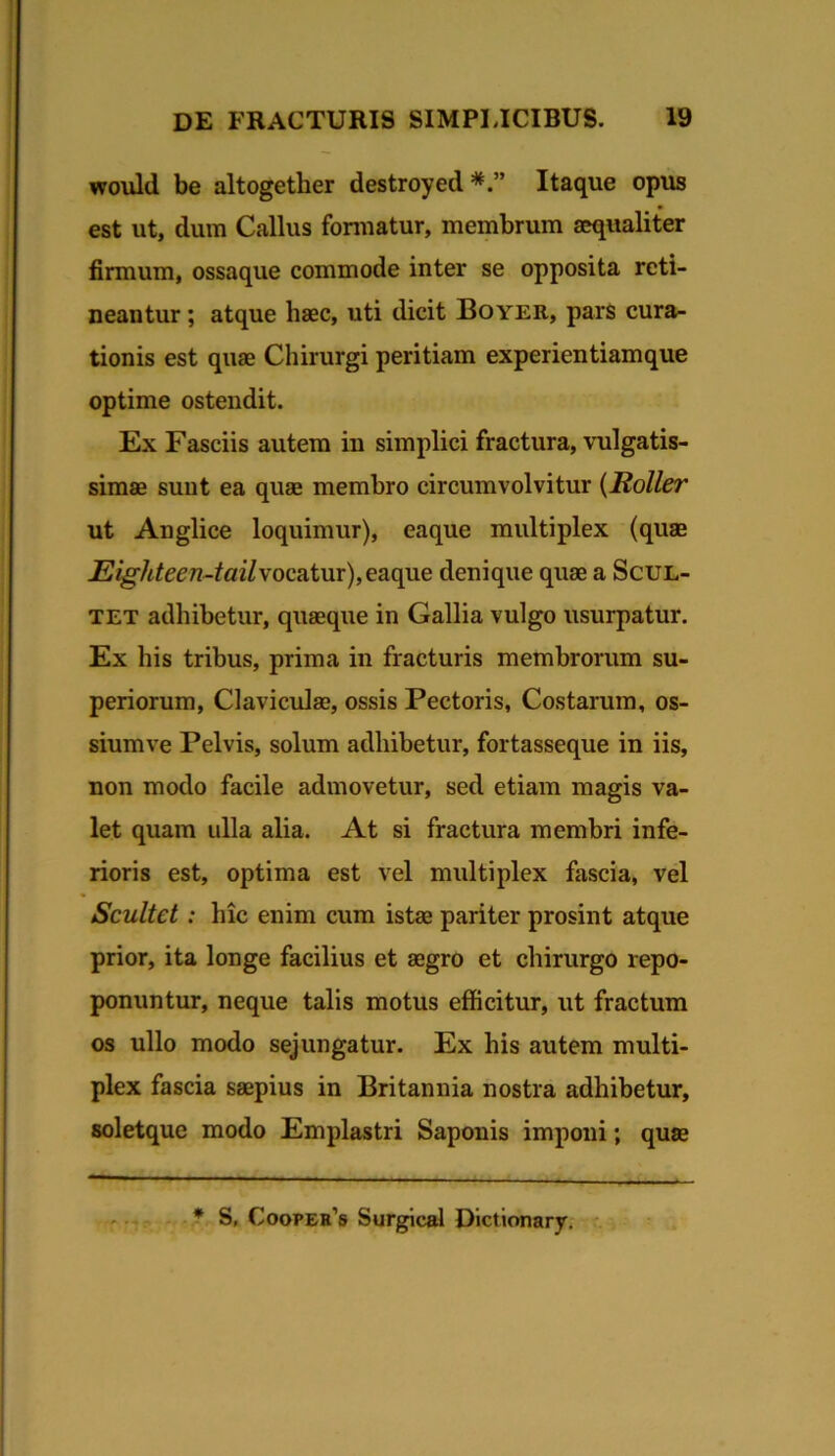 would be altogether destroyed Itaque opus est ut, dum Callus formatur, membrum aequaliter firmum, ossaque commode inter se opposita reti- neantur ; atque haec, uti dicit Boyer, pars cura- tionis est quae Chirurgi peritiam experientiamque optime ostendit. Ex Fasciis autem in simplici fractura, vulgatis- simae sunt ea quae membro circumvolvitur {Roller ut Anglice loquimur), eaque multiplex (quae Eighteen-tail\oc2ii\xr),QB.Q^e denique quae a ScuL- TET adhibetur, quaeque in Gallia vulgo usurpatur. Ex his tribus, prima in fracturis membrorum su- periorum, Claviculae, ossis Pectoris, Costarum, os- siumve Pelvis, solum adhibetur, fortasseque in iis, non modo facile admovetur, sed etiam magis va- let quam ulla alia. At si fractura membri infe- rioris est, optima est vel multiplex fascia, vel Scultet: hic enim cum istae pariter prosint atque prior, ita longe facilius et aegro et chirurgo repo- ponuntur, neque talis motus efficitur, ut fractum os ullo modo sejungatur. Ex his autem multi- plex fascia saepius in Britannia nostra adhibetur, soletque modo Emplastri Saponis imponi; quae .. * S, Coopeh’s Surglcal Dictionary.