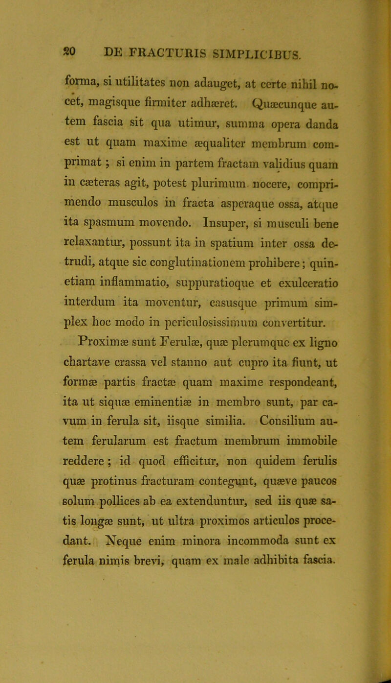 forma, si utilitates non adauget, at certe nihil no- cet, magisque firmiter adhaeret. Quaecunque au- tem fascia sit qua utimur, summa opera danda est ut quam maxime aequaliter membrum com- primat ; si enim in partem fractam validius quam in caeteras agit, potest plurimum, nocere, compri- mendo musculos in fracta asperaque ossa, at(|ue ita spasmum movendo. Insuper, si musculi bene relaxantm', possunt ita in spatium inter ossa de- trudi, atque sic conglutinationem prohibere; quin- etiam inflammatio, suppuratioque et exulceratio interdum ita moventur, casusque primum sim- plex hoc modo in periculosissimum convertitur. Proximae sunt Ferulae, quas plerumque ex ligno cbartave crassa vel stanno aut cupro ita fiunt, ut formae partis fractae quam maxime respondeant, ita ut siqiiae eminentiae in membro sunt, par ca- vum in ferula sit, iisque similia. Consilium au- tem ferularum est fractum membrum immobile reddere; id quod efiicitur, non quidem ferulis quae protinus fracturam contegunt, quaeve paucos solum pollices ab ea extenduntur, sed iis quae sa- tis longae sunt, ut ultra proximos articulos proce- dant. Neque enim minora incommoda sunt ex ferula nimis brevi, quam ex male adhibita fascia.