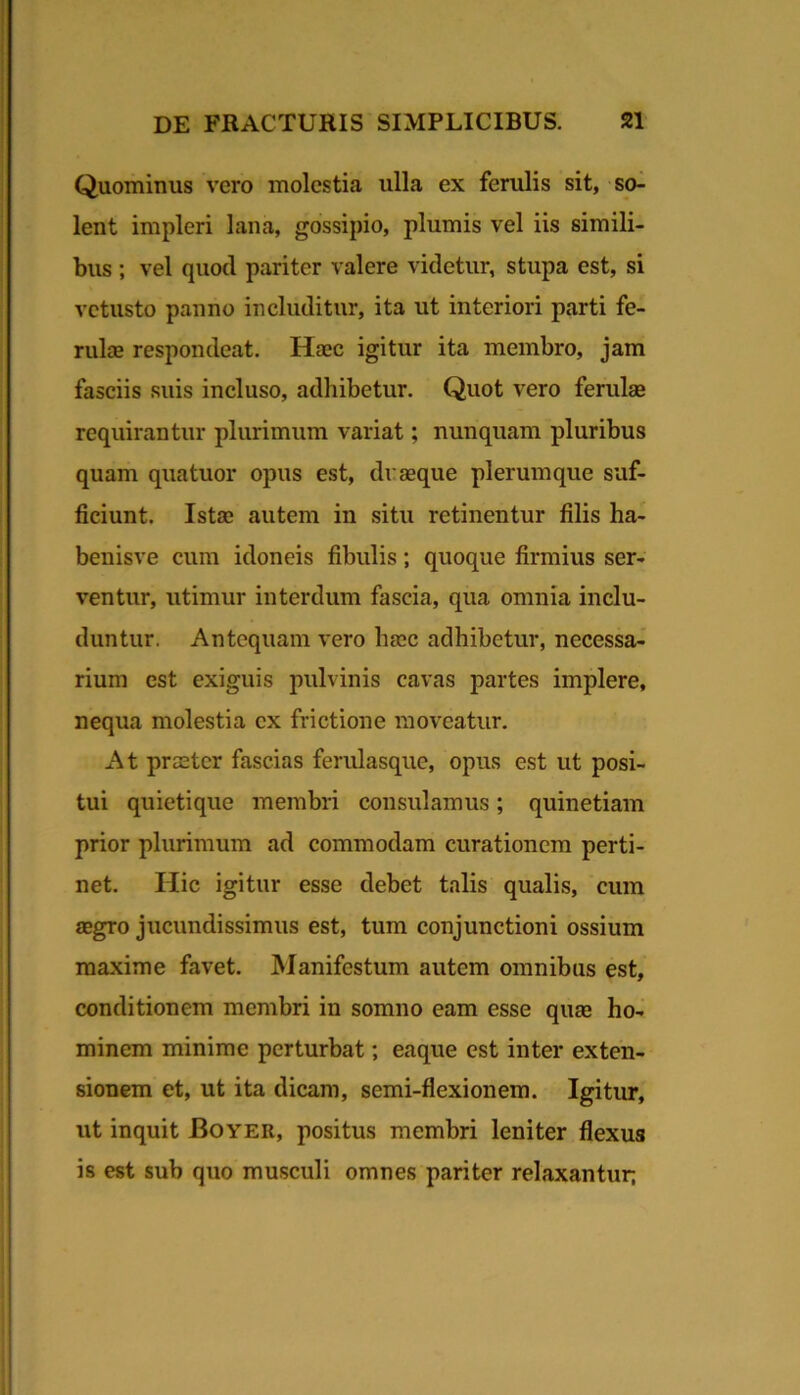 Quominus vero molestia ulla ex ferulis sit, so^ lent impleri lana, gossipio, plumis vel iis simili- bus ; vel quod pariter valere videtur, stupa est, si vetusto panno includitur, ita ut interiori parti fe- rulae respondeat. Haec igitur ita membro, jam fasciis suis incluso, adhibetur. Quot vero ferulae requirantur plurimum variat; nunquam pluribus quam quatuor opus est, di: seque plerumque suf- ficiunt. Istae autem in situ retinentur filis ha- benisve cum idoneis fibulis; quoque firmius ser- ventur, utimur interdum fascia, qua omnia inclu- duntur. Antequam vero haec adhibetur, necessa^ rium est exiguis pulvinis cavas partes implere, nequa molestia ex frictione moveatur. At praeter fascias femlasque, opus est ut posi- tui quietique membri consulamus; quinetiam prior plurimum ad commodam curationem perti- net. Hic igitur esse debet talis qualis, cum aegro jucundissimus est, tum conjunctioni ossium maxime favet. Manifestum autem omnibus est, conditionem membri in somno eam esse quae ho- minem minime perturbat; eaque est inter exten- sionem et, ut ita dicam, semi-flexionem. Igitur, ut inquit Boyer, positus membri leniter flexus is est sub quo musculi omnes pariter relaxantur;
