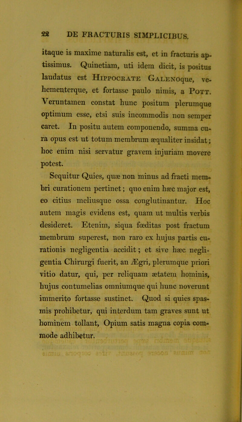 itaque is maxime naturalis est, et in fracturis ap- tissimus. Quinetiam, uti idem dicit, is positus laudatus est Hippocrate GALENoque, ve- hementerque, et fortasse paulo nimis, a Pott. Veruntamen constat hunc positum plerumque optimum esse, etsi suis incommodis non semper caret. In positu autem componendo, summa cu- ra opus est ut totum membrum aequaliter insidat; hoc enim nisi servatur gravem injuriam movere potest. Sequitur Quies, quae non minus ad fracti mem- bri curationem pertinet; quo enim haec major est, eo citius meliusque ossa conglutinantur. Hoc autem magis evidens est, quam ut multis verbis desideret. Etenim, siqua foeditas post fractum membrum superest, non raro ex hujus partis cu- rationis negligentia accidit; et sive haec negli- gentia Chirurgi fuerit, an .®gri, plerumque priori vitio datur, qui, per reliquam aetatem hominis, hujus contumelias oinniumque qui hunc noverunt immerito fortasse sustinet. Quod si quies spas- mis prohibetur, qui interdum tam graves sunt ut hominem tollant. Opium satis magna copia com- mode adhibetur.