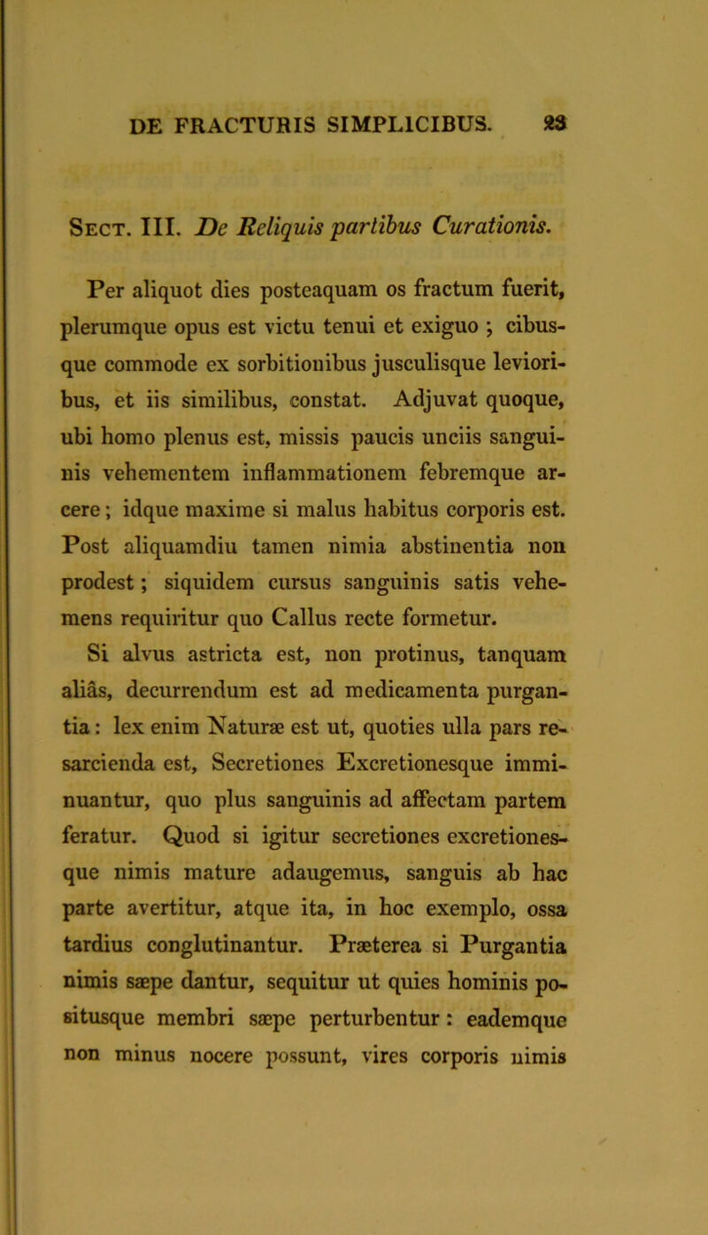 Sect. III. De Reliquis partibus Curationis. Per aliquot dies posteaquam os fractum fuerit, plerumque opus est victu tenui et exiguo ; cibus- que commode ex sorbitionibus jusculisque leviori- bus, et iis similibus, constat. Adjuvat quoque, ubi homo plenus est, missis paucis unciis sangui- nis vehementem inflammationem febremque ar- cere ; idque maxime si malus habitus corporis est. Post aliquamdiu tamen nimia abstinentia non prodest; siquidem cursus sanguinis satis vehe- mens requiritur quo Callus recte formetur. Si alvus astricta est, non protinus, tanquam alias, decurrendum est ad medicamenta purgan- tia : lex enim Naturae est ut, quoties ulla pars re-- sarcienda est. Secretiones Excretionesque immi- nuantur, quo plus sanguinis ad affectam partem feratur. Quod si igitur secretiones excretiones- que nimis mature adaugemus, sanguis ab hac parte avertitur, atque ita, in hoc exemplo, ossa tardius conglutinantur. Praeterea si Purgantia nimis saepe dantur, sequitur ut quies hominis po- situsque membri saepe perturbentur: eademque non minus nocere possunt, vires corporis uimis