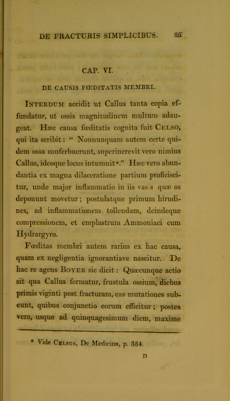 CAP. VI. DE CAUSIS FCEDITATIS MEMBRI. Interdum accidit ut Gallus tauta copia ef- fundatur, ut ossis magnitudinem multum adau- geat. Haec causa foeditatis cognita fuit Celso, qui ita scribit: “ Nonnunquam autem certe qui- dem ossa conferbuerunt, superincrevit vero nimius Gallus, ideoque locus intumuit*.” Haec vero abun- dantia ex magna dilaceratione partium proficisci- tur, unde major inflammatio in iis vas's quae os deponunt movetur; postulatque primum hirudi- nes, ad inflammationem tollendam, deindeque compressionem, et emplastrum Ammoniaci cum Hydrargyro. Foeditas membri autem rarius ex hac causa, quam ex negligentia ignorantiave nascitur. De hac re agens Boyer sic dicit: Quaecunque actio sit qua Gallus formatur, frustula ossium, diebus primis viginti post fracturam, eas mutationes sub- eunt, quibus conjunctio eorum efficitur; postea vero, usque ad quinquagesimum diem, maxime * Vide CzLsus, De Medicina, p. 354. D