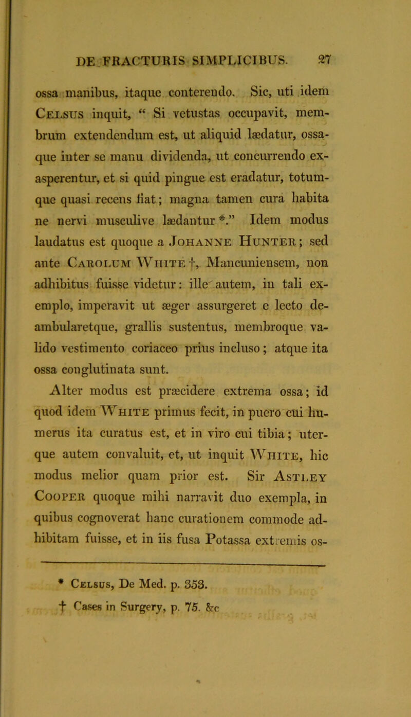 ossa inanibus, itaque, conterendo. Sic, uti idem Celsus inquit, “ Si vetustas occupavit, mem- brum extendendum est, ut aliquid laedatur, ossa- que inter se manu dividenda, ut conciurendo ex- asperentur, et si quid pingue est eradatur, totum- que quasi recens liat; magna tamen cura habita ne nervi musculive laedantur Idem modus laudatus est quoque a Johanne Hunteii; sed ante Carolum White f, Mancuniensem, non adhibitus fuisse videtur: ille autem, iu tali ex- emplo, imperavit ut aeger assurgeret e lecto de- ambularetque, grallis sustentus, membroque va- hdo vestimento coriaceo prius incluso; atque ita ossa conglutinata sunt. Alter modus est praecidere extrema ossa; id quod idem White primus fecit, in puero cui hu- merus ita curatus est, et in viro cui tibia; uter- que autem convaluit, et, ut inquit White, hic modus melior quam prior est. Sir Asti.ey CooPER quoque mihi narravit duo exempla, in quibus cognoverat hanc curationem commode ad- hibitam fuisse, et in iis fusa Potassa extremis os- • Celsus, De Med. p, 353. f Cases in Surgery, p. 75. &r