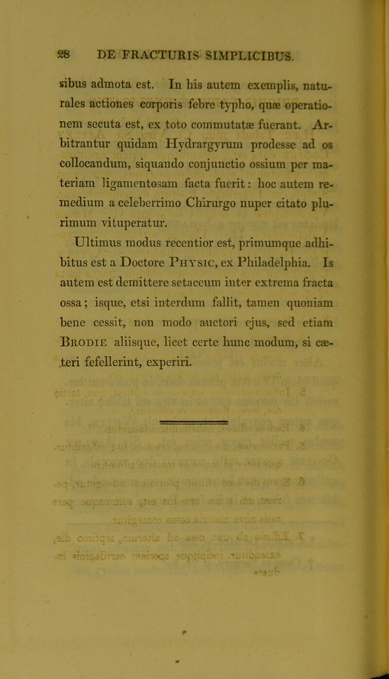 sibus admota est. In his autem exemplis, natu- rales actiones corporis febre typho, quae operatio- nem secuta est, ex toto commutatae fuerant. Ar- bitrantur quidam Hydrargyrum prodesse ad os collocandum, siquando conjunctio ossium per ma- teriam ligamcntosam facta fuerit: hoc autem re- medium a celeberrimo Chirurgo nuper citato plu- rimum vituperatur. Ultimus modus recentior est, primumque adhi- bitus est a Doctore Physic, ex Philadelphia. Is autem est demittere setaccum inter extrema fracta ossa; isque, etsi interdum fallit, tamen quoniam bene cessit, non modo auctori ejus, sed etiam Brodie aliisque, licet certe hunc modum, si cae- teri fefellerint, experiri. :>'fi t •9 ‘ ^