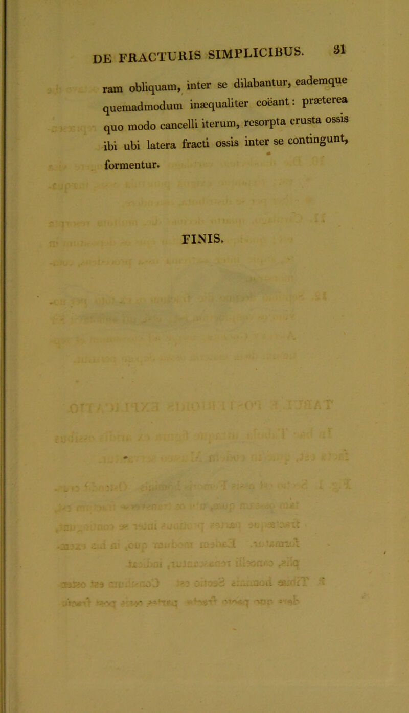 ram obliquam, inter se dilabantur, eademque quemadmodum inaequaliter coeant: praeterea quo modo cancelli iterum, resorpta crusta ossis ibi ubi latera fracti ossis inter se contingunt, formentur. FINIS. , - ; , -V I.Z v.■ir.'r 5' <aV