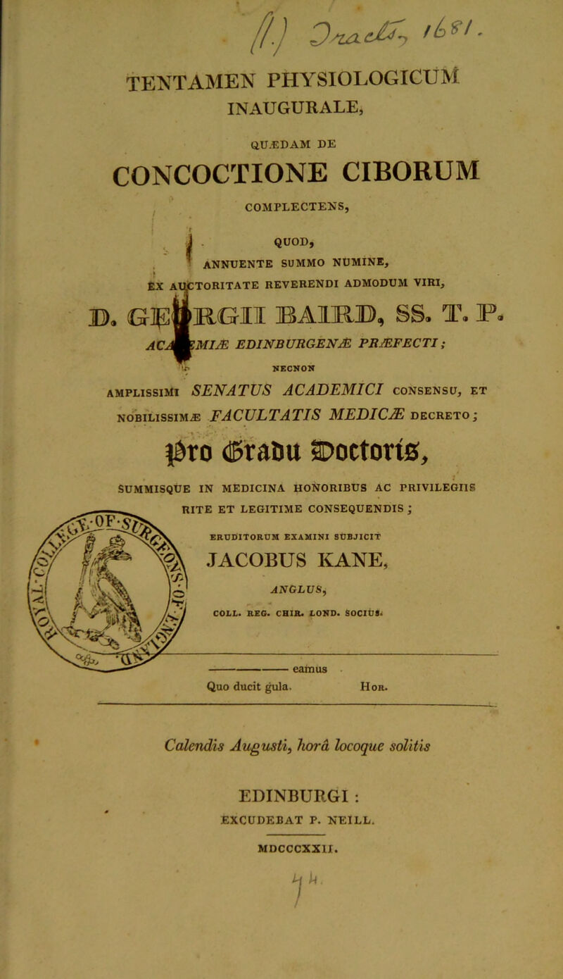 '[/.) DvxdT, '£>*!. TENTAMEN PHYSIOLOGICUM INAUGURALE, QUIDAM DE CONCOCTIONE CIBORUM COMPLECTENS, t J QUOD,  annuente summo numine, i EX AUCTORITATE reverendi admodum viri, D. GlUwFvGITr BA1M», SS. T. P. AC^ZMIJE EDINBURGENJE PROFECTI; P NECNON amplissimi SENATUS ACADEMICI consensu, et nobilissimas FACULTATIS MEDICJE decreto; $ro <t&ratiu SDoctorts, , SUMMISQUE IN MEDICINA HONORIBUS AC PRIVILEGIIS Calendis Augusti, hora locoque solitis EDINBURGI : EXCUDEBAT P. NEILL. MDCCCXXII.