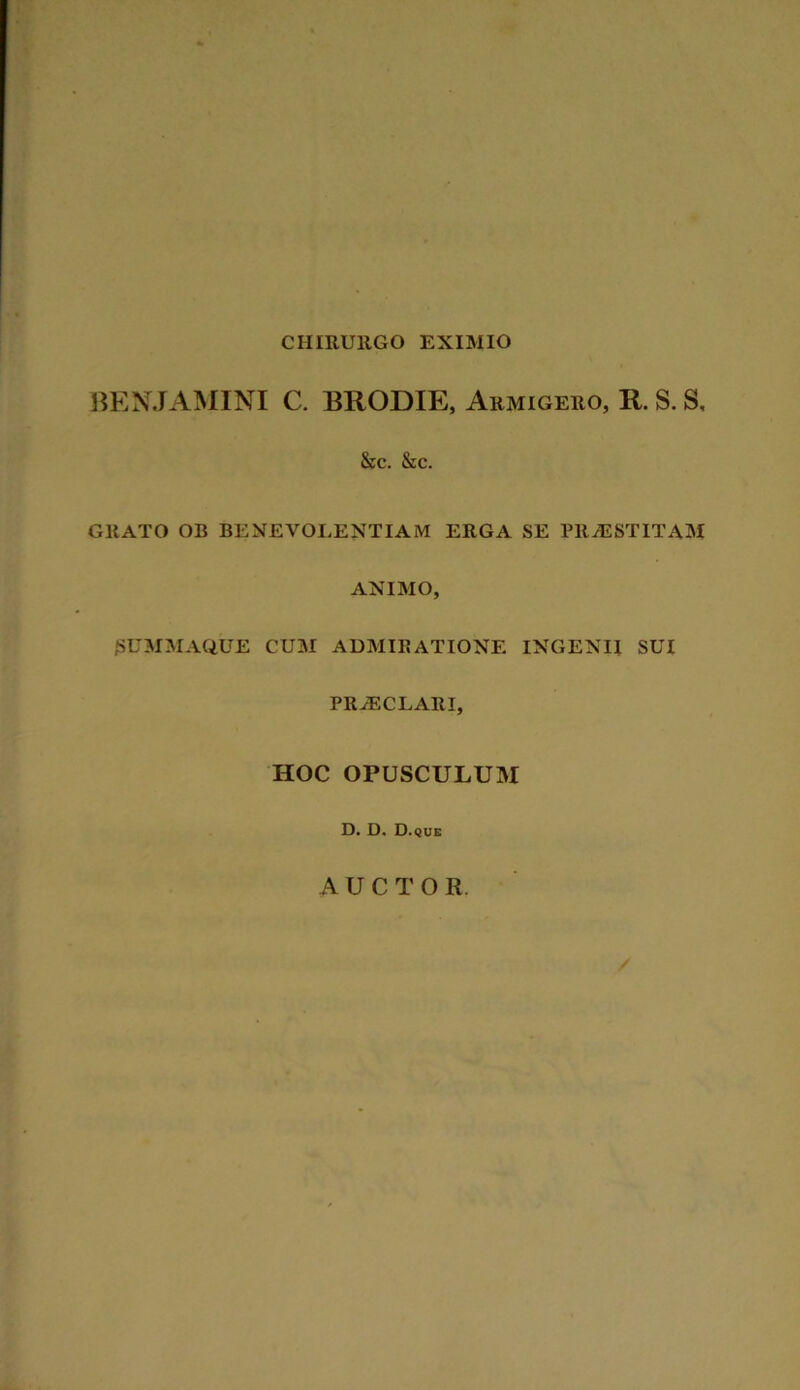 CHIRURGO EXIMIO BENJAMINI C. BRODIE, Armigero, R. S. S, &c. &c. GRATO OB BENEVOLENTIAM ERGA SE PRAESTITAM ANIMO, SUMMAQUE CUM ADMIRATIONE INGENII SUI PRaECLARI, HOC OPUSCULUM D. D. D.que AUCTOR. /