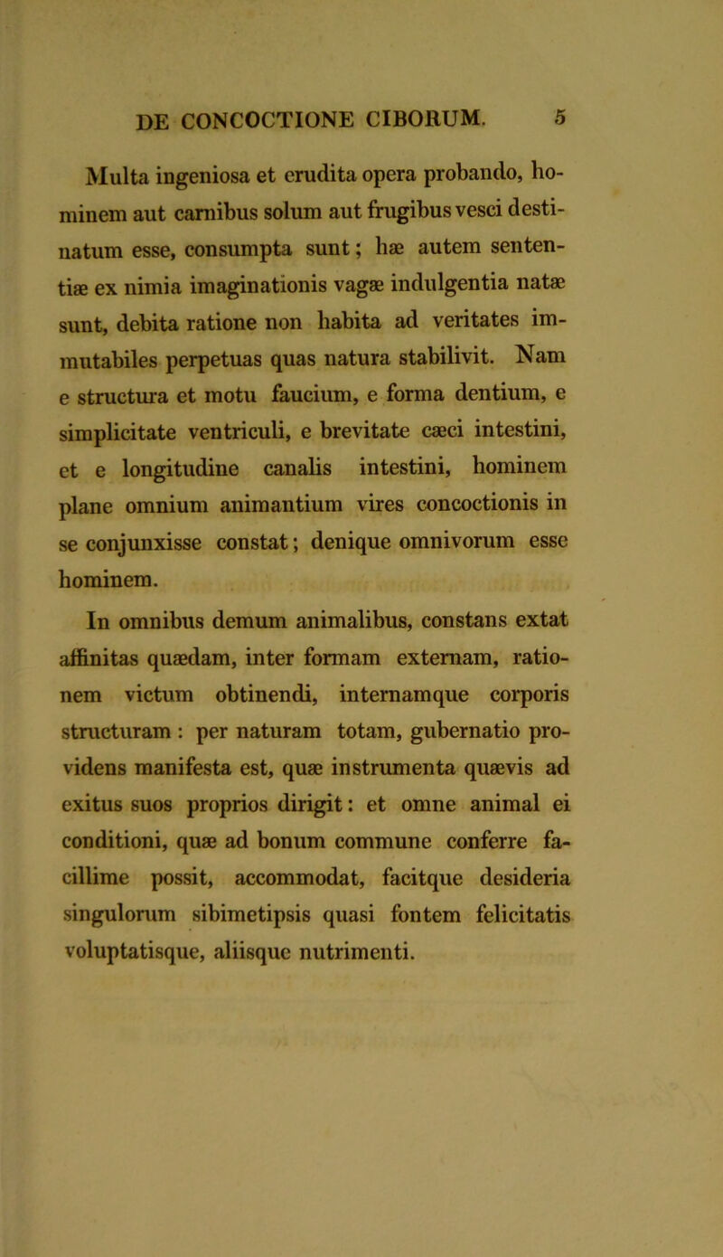 Multa ingeniosa et erudita opera probando, ho- minem aut carnibus solum aut frugibus vesci desti- natum esse, consumpta sunt; hae autem senten- tiae ex nimia imaginationis vagae indulgentia natae sunt, debita ratione non habita ad veritates im- mutabiles perpetuas quas natura stabilivit. Nam e structura et motu faucium, e forma dentium, e simplicitate ventriculi, e brevitate caeci intestini, et e longitudine canalis intestini, hominem plane omnium animantium vires concoctionis in se conjunxisse constat; denique omnivorum esse hominem. In omnibus demum animalibus, constans extat affinitas quaedam, inter fonnam externam, ratio- nem victum obtinendi, internamque corporis structuram : per naturam totam, gubernatio pro- videns manifesta est, quae instrumenta quaevis ad exitus suos proprios dirigit: et omne animal ei conditioni, quae ad bonum commune conferre fa- cillime possit, accommodat, facitque desideria singulorum sibimetipsis quasi fontem felicitatis voluptatisque, aliisque nutrimenti.