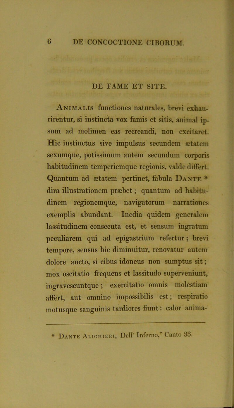 DE FAME ET SITE. Animalis functiones naturales, brevi exhau- rirentur, si instincta vox famis et sitis, animal ip- sum ad molimen eas recreandi, non excitaret. Hic instinctus sive impulsus secundem aetatem sexum que, potissimum autem secundum corporis habitudinem temperiemque regionis, valde differt. Quantum ad aetatem pertinet, fabula Dante * dira illustrationem praebet; quantum ad habitu- dinem regionemque, navigatorum narrationes exemplis abundant. Inedia quidem generalem lassitudinem consecuta est, et sensum ingratum peculiarem qui ad epigastrium refertur; brevi tempore, sensus hic diminuitur, renovatur autem dolore aucto, si cibus idoneus non sumptus sit; mox oscitatio frequens et lassitudo superveniunt, ingravescuntque; exercitatio omnis molestiam affert, aut omnino impossibilis est; respiratio motusque sanguinis tardiores fiunt: calor anima- * Dante Alighieki, Dell1 Inferno,” Canto 33.