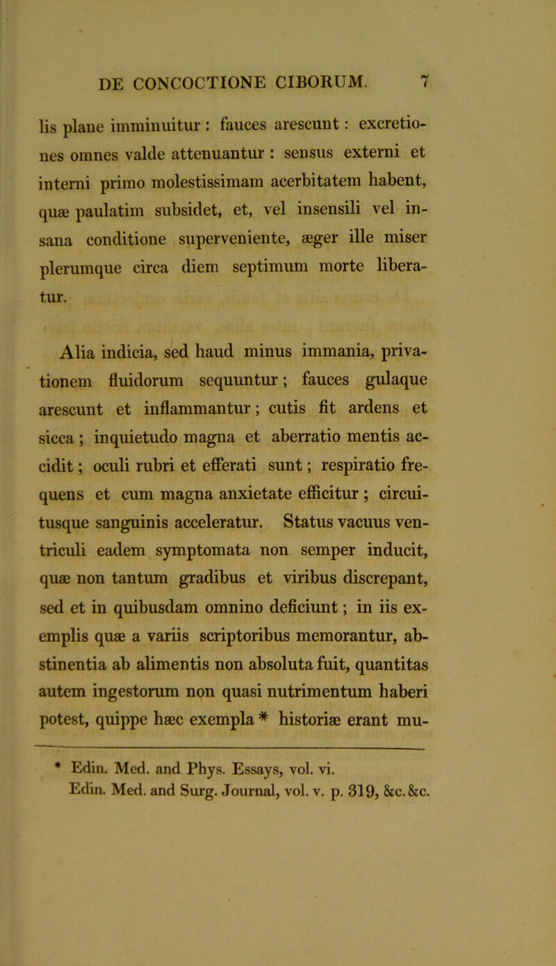 lis plaue imminuitur : fauces arescunt: excretio- nes omnes valde attenuantur : sensus externi et interni primo molestissimam acerbitatem habent, quae paulatim subsidet, et, vel insensili vel in- sana conditione superveniente, aeger ille miser plerumque circa diem septimum morte libera- tur. Alia indicia, sed haud minus immania, priva- tionem fluidorum sequuntur; fauces gulaque arescunt et inflammantur; cutis fit ardens et sicca ; inquietudo magna et aberratio mentis ac- cidit ; oculi rubri et efferati sunt; respiratio fre- quens et cum magna anxietate efficitur ; circui- tusque sanguinis acceleratur. Status vacuus ven- triculi eadem symptomata non semper inducit, quae non tantum gradibus et viribus discrepant, sed et in quibusdam omnino deficiunt; in iis ex- emplis quae a variis scriptoribus memorantur, ab- stinentia ab alimentis non absoluta fuit, quantitas autem ingestorum non quasi nutrimentum haberi potest, quippe haec exempla * historiae erant mu- * Edin. Med. and Phys. Essays, vol. vi. Edin. Med. and Surg. Journal, vol. v. p. 319, &c.&c.