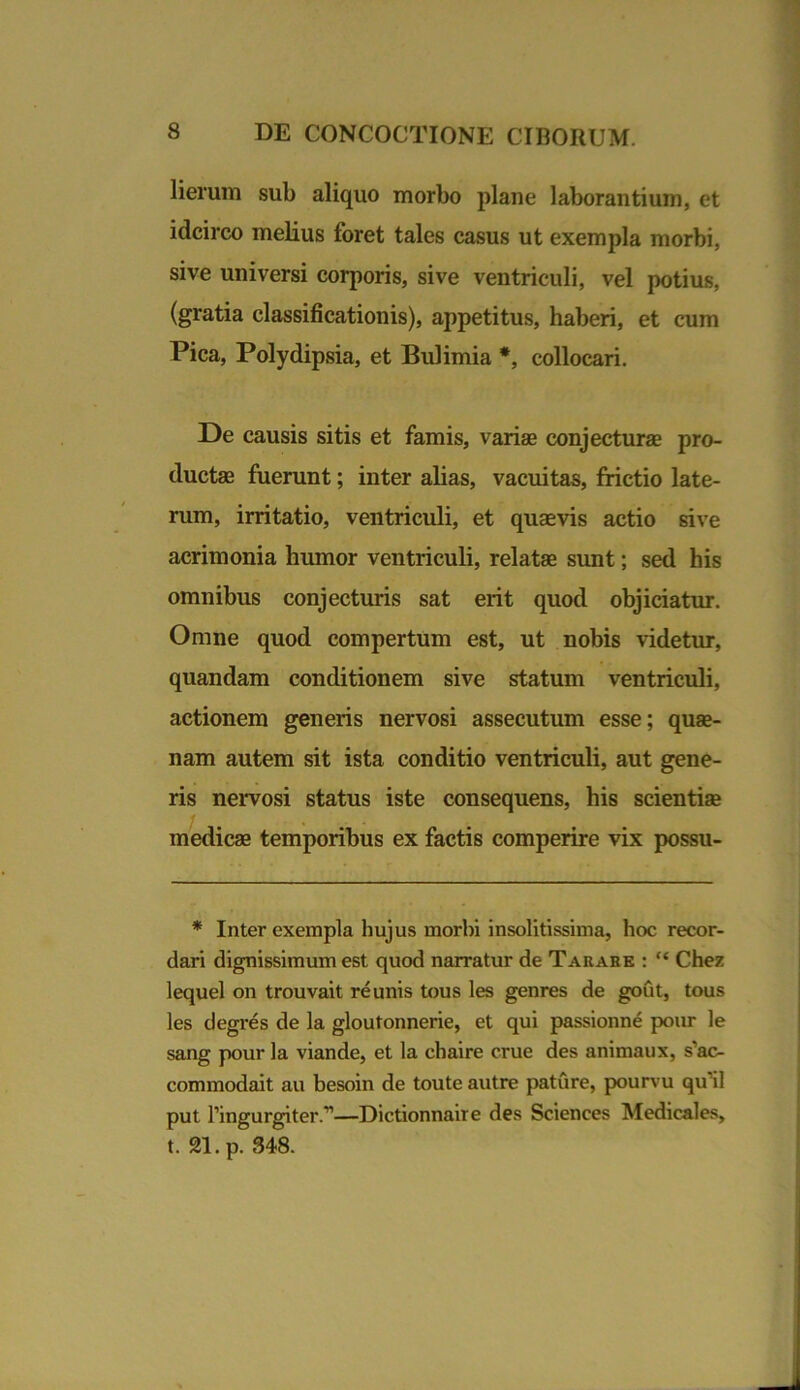 lierum sub aliquo morbo plaue laborantium, et idcirco melius foret tales casus ut exempla morbi, sive universi corporis, sive ventriculi, vel potius, (gratia classificationis), appetitus, haberi, et cum Pica, Polydipsia, et Bulimia *, collocari. De causis sitis et famis, vari® conjectura pro- ducta fuerunt; inter alias, vacuitas, frictio late- rum, irritatio, ventriculi, et quavis actio sive acrimonia humor ventriculi, relata sunt; sed his omnibus conjecturis sat erit quod objiciatur. Omne quod compertum est, ut nobis videtur, quandam conditionem sive statum ventriculi, actionem generis nervosi assecutum esse; qua- nam autem sit ista conditio ventriculi, aut gene- ris nervosi status iste consequens, his scientia medica temporibus ex factis comperire vix possu- * Inter exempla hujus morbi insolitissima, hoc recor- dari dignissimum est quod narratur de Tarabe : “ Chez lequel on trouvait re unis tous les genres de gout, tous les degres de la gloutonnerie, et qui passionne pour le sang pour la viande, et la chaire erue des animaux, s’ac- commodait au besoin de toute autre pature, pourvu qu’il put ringurgiter.”—Dictionnaire des Sciences Medicales, t. 21. p. 348.