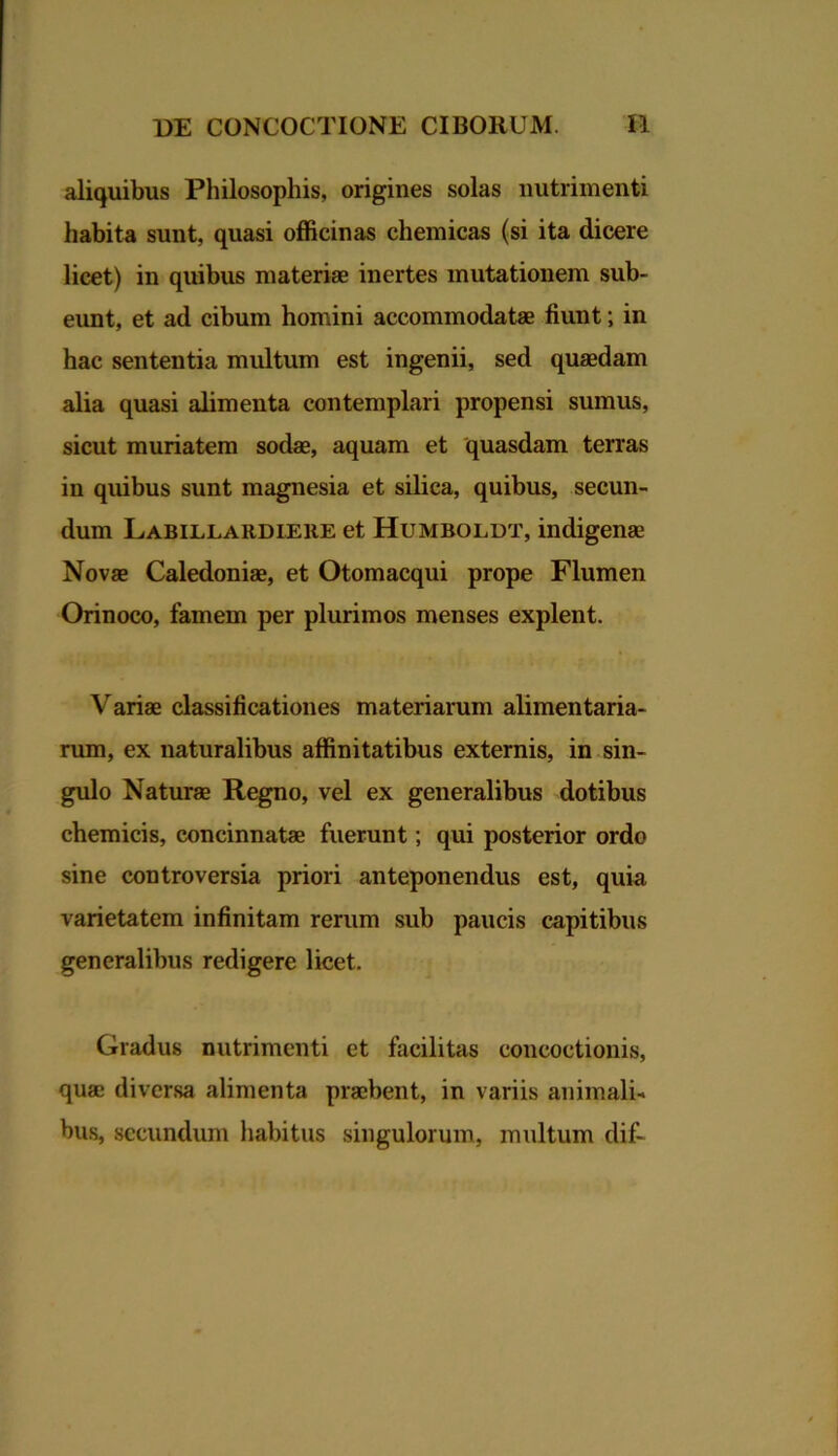 aliquibus Philosophis, origines solas nutrimenti habita sunt, quasi officinas chemicas (si ita dicere licet) in quibus materiae inertes mutationem sub- eunt, et ad cibum homini accommodatae fiunt; in hac sententia multum est ingenii, sed quadam alia quasi alimenta contemplari propensi sumus, sicut muriatem sodae, aquam et quasdam terras in quibus sunt magnesia et silica, quibus, secun- dum Labillardiere et Humbolut, indigena Nova Caledonia, et Otomacqui prope Flumen Orinoco, famem per plurimos menses explent. Varia classificationes materiarum alimentaria- rum, ex naturalibus affinitatibus externis, in sin- gulo Natura Regno, vel ex generalibus dotibus chemicis, concinnata fuerunt; qui posterior ordo sine controversia priori anteponendus est, quia varietatem infinitam rerum sub paucis capitibus generalibus redigere licet. Gradus nutrimenti et facilitas concoctionis, qua diversa alimenta prabent, in variis animali- bus, secundum habitus singulorum, multum dif-