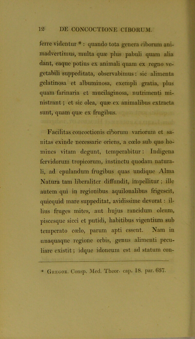 ferre videntur * : quando tota genera ciborum ani- madvertimus, multa quae plus pabuli quam alia dant, eaque potius ex animali quam ex regno ve- getabili suppeditata, observabimus: sic alimenta gelatinosa et albuminosa, exempli gratia, plus quam farinaria et mucilaginosa, nutrimenti mi- nistrant ; et sic olea, quae ex animalibus extracta sunt, quam quae ex frugibus. Facilitas concoctionis ciborum variorum et sa- nitas exinde necessarie oriens, a coelo sub quo ho- mines vitam degunt, temperabitur: Indigena fervidorum tropicorum, instinctu quodam natura- li, ad epulandum frugibus quas undique Alma Natura tam liberaliter diffundit, impellitur; ille autem qui in regionibus aquilonalibus frigescit, quicquid mare suppeditat, avidissime devorat: il- lius fruges mites, aut hujus rancidum oleum, piscesque sicci et putidi, habitibus vigentium sub temperato coelo, parum apti essent. Nam in unaquaque regione orbis, genus alimenti pecu- liare cxistit; idque idoneum est ad statum con- * Gkegor. Consp. Med. Theor. cap. 18. par. 687.