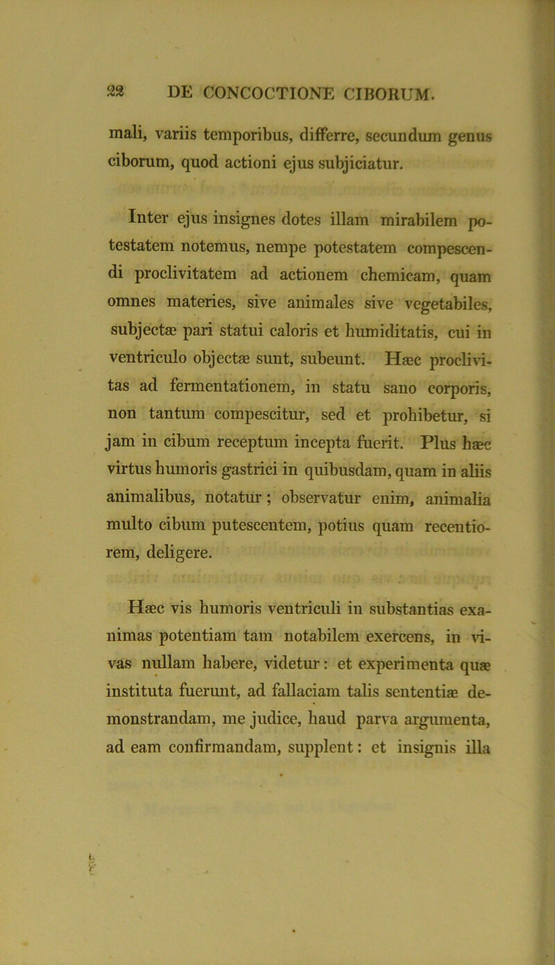 mali, variis temporibus, differre, secundum genus ciborum, quod actioni ejus subjiciatur. Inter ejus insignes dotes illam mirabilem po- testatem notemus, nempe potestatem compescen- di proclivitatem ad actionem chemicam, quam omnes materies, sive animales sive vegetabiles, subjectas pari statui caloris et humiditatis, cui in ventriculo objecte sunt, subeunt. Haec proclivi- tas ad fermentationem, in statu sano corporis, non tantum compescitur, sed et prohibetur, si jam in cibum receptum incepta fuerit. Plus haec virtus humoris gastrici in quibusdam, quam in aliis animalibus, notatur; observatur enim, animalia multo cibum putescentem, potius quam recentio- rem, deligere. Haec vis humoris ventriculi in substantias exa- nimas potentiam tam notabilem exercens, in vi- vas nullam habere, videtur: et experimenta quae instituta fuerunt, ad fallaciam talis sententiae de- monstrandam, me judice, haud parva argumenta, ad eam confirmandam, supplent: et insignis illa