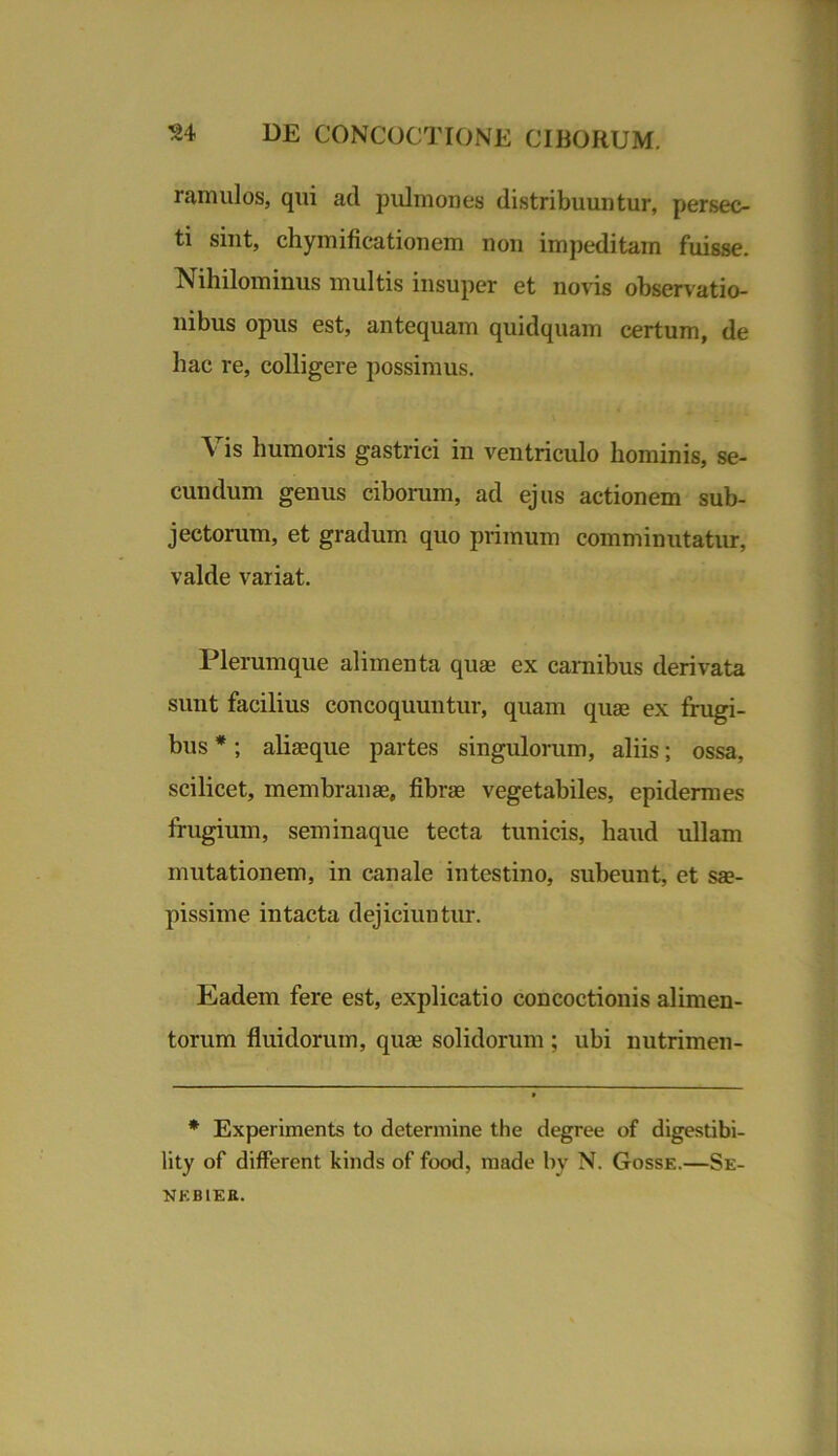 ramulos, qui ad pulmones distribuuntur, persec- ti sint, chymificationem non impeditam fuisse. Nihilominus multis insuper et novis observatio- nibus opus est, antequam quidquam certum, de hac re, colligere possimus. Vis humoris gastrici in ventriculo hominis, se- cundum genus ciborum, ad ejus actionem sub- jectorum, et gradum quo primum comminutatur, valde variat. Plerumque alimenta quae ex carnibus derivata sunt facilius concoquuntur, quam quae ex frugi- bus *; aliaeque partes singulorum, aliis; ossa, scilicet, membranae, fibrae vegetabiles, epidermes frugium, seminaque tecta tunicis, haud ullam mutationem, in canale intestino, suheunt, et sae- pissime intacta dejiciuntur. Eadem fere est, explicatio concoctionis alimen- torum fluidorum, quae solidorum ; ubi nutrimen- * Experiments to determine the degree of digestibi- lity of different kinds of food, made by N. Gosse.—Se- nkbier.