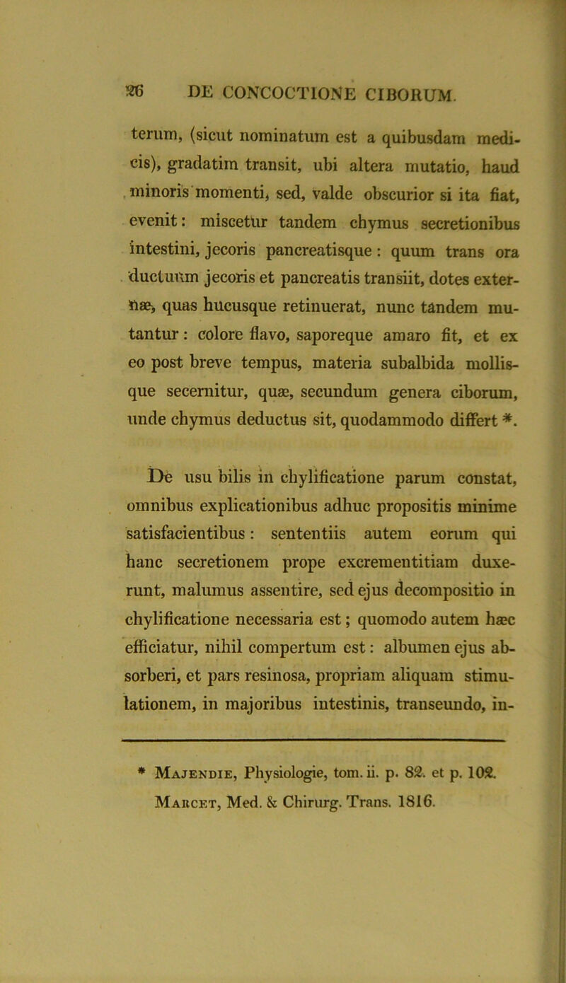 terum, (sicut nominatum est a quibusdam medi- cis), gradatim transit, ubi altera mutatio, haud minoris momenti, sed, valde obscurior si ita fiat, evenit: miscetur tandem chymus secretionibus intestini, jecoris pancreatisque: quum trans ora ductuum jecoris et pancreatis transiit, dotes exter- nae, quas hucusque retinuerat, nunc tandem mu- tantur : colore flavo, saporeque amaro fit, et ex eo post breve tempus, materia subalbida mollis- que secernitur, quae, secundum genera ciborum, unde chymus deductus sit, quodammodo differt *. De usu bilis in chylificatione parum constat, omnibus explicationibus adhuc propositis minime satisfacientibus: sententiis autem eorum qui hanc secretionem prope excrementitiam duxe- runt, malumus assentire, sed ejus decompositio in chylificatione necessaria est; quomodo autem haec efficiatur, nihil compertum est: albumen ejus ab- sorberi, et pars resinosa, propriam aliquam stimu- lationem, in majoribus intestinis, transeundo, in- * Majendie, Physiologie, toni. ii. p. 82. et p. 102. Makcet, Med. k Chirurg. Trans. 1816.