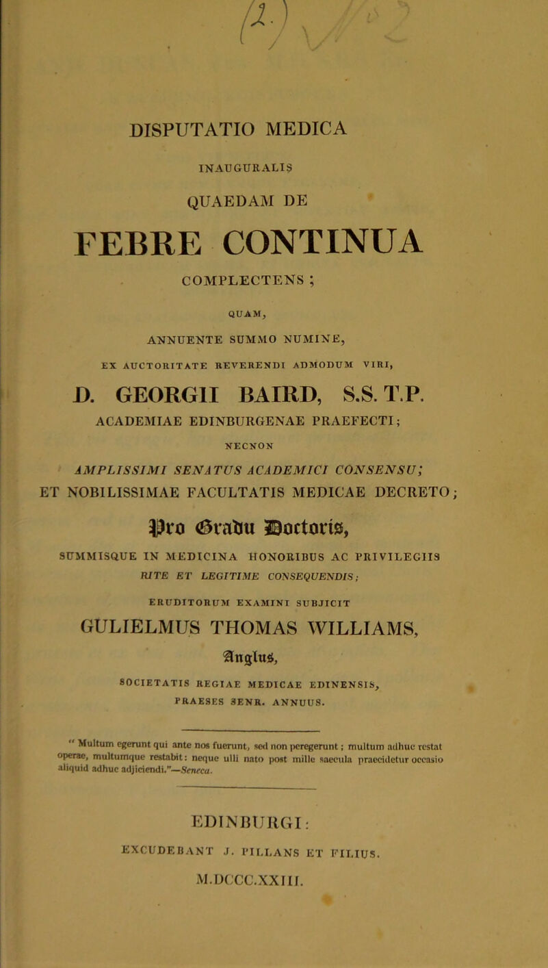 INAUGURALI9 QUAEDAM DE FEBRE CONTINUA COMPLECTENS; QUAM, ANNUENTE SUMMO NUMINE, EX AUCTOIUTATE REVERENDI ADMODUM VIRI, J). GEORGII BAIRD, S.S. T.P. ACADEMIAE EDINBUROENAE PRAEFECTI; NECNON AMPLISSIMI SENATUS ACADEMICI CONSENSU; ET NOBILISSIMAE FACULTATIS MEDICAE DECRETO <£vafcu ©octorts, SUMMISOUE IN MEDICINA HONORIBUS AC PRIVILEGIIS RITE ET LEGITIME CONSEQUENDIS; ERUDITORUM EXAMINI SUBJICIT GULIELMUS THOMAS WILLIAMS, Ungitis, SOCIETATIS REGIAE MEDICAE EDINENSIS, PRAESES 3ENR. ANNUUS.  Multum egerunt qui ante nos fuerunt, sc<l non peregerunt; multum adhuc restat operae, multumque restabit: neque ulli nato post mille saecula praecidetur occasio aliquid adhuc adjiciendi.—Seneca. EDIN BURGI: EXCUDEBANT J. PII.LANS ET FILIUS. M.DCCC.XXIII.