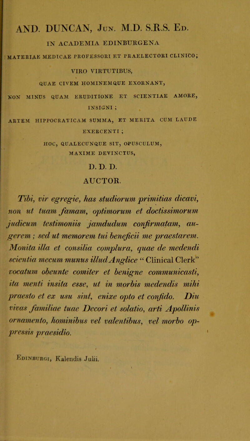 AND. DUNCAN, Jun. M.D. S.R.S. Ed. IN ACADEMIA EDINBURGENA MATERIAE MEDICAE PROFESSORI ET PRAELECTORI CLINICO; VIRO VIRTUTIBUS, QUAE CIVEM HOMINEMQUE EXORNANT, NON MINUS QUAM ERUDITIONE ET SCIENTIAE AMORE, INSIGNI ; ARTEM HIPPOCRATICAM SUMMA, ET MERITA CUM LAUDE EXERCENTI; HOC, QUALECUNQUE SIT, OPUSCULUM, MAXIME DEVINCTUS, D. D. D. AUCTOR. Tibi, vir egregie, has studiorum primitias dicavi, non ut tuam famam, optimorum et doctissimorum judicum testimoniis jamdudum confirmatam, au- gerem ; sed ut memorem tui beneficii me praestarem. Monita illa et consilia complura, quae de medendi scientia niecuni munus illud Anglice “ Clinical Clerk” vocatum obeunte comiter et benigne communicasti, ita menti insita esse, ut in morbis medendis mihi praesto et ex usu sint, enixe opto et confido. Diu vivas familiae tuae Decori et solatio, arti Apollinis ornamento, hominibus vel valentibus, vel morbo op- pressis praesidio. Edinburgi, Kalendis Julii.