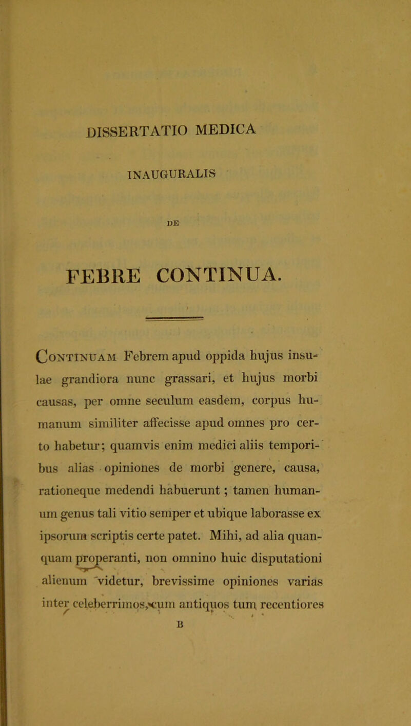 INAUGURALIS DE FEBRE CONTINUA. Continuam Febrem apud oppida hujus insu- lae grandiora nunc grassari, et hujus morbi causas, per omne seculum easdem, corpus hu- manum similiter affecisse apud omnes pro cer- to habetur; quamvis enim medici aliis tempori- bus alias opiniones de morbi genere, causa, rationeque medendi habuerunt; tamen human- um genus tali vitio semper et ubique laborasse ex ipsorum scriptis certe patet. Mihi, ad alia quan- quam properanti, non omnino huic disputationi alienum 'videtur, brevissime opiniones varias inter celeberrimos,’«cum antiquos tum recentiores B