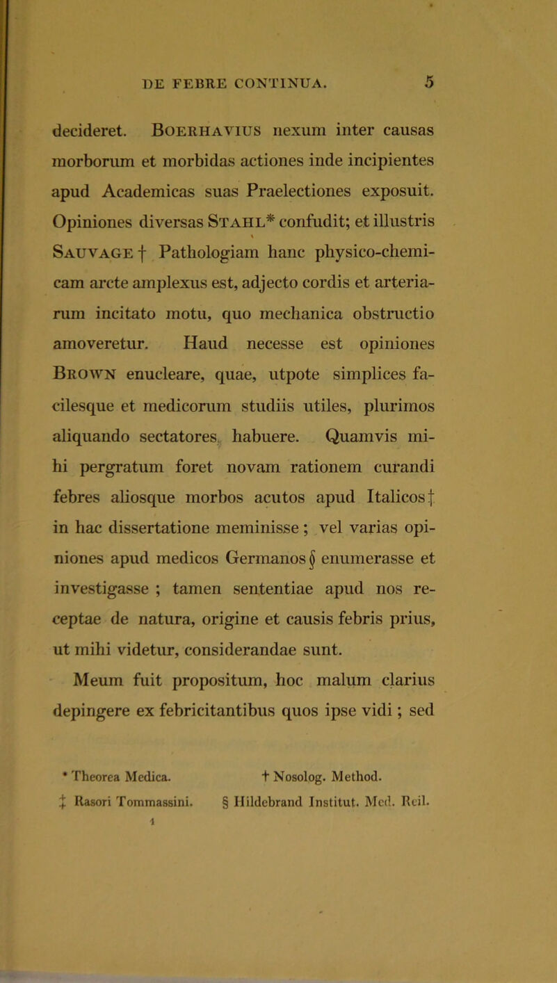 decideret. Boerhavius nexum inter causas morborum et morbidas actiones inde incipientes apud Academicas suas Praelectiones exposuit. Opiniones diversas Stahl* confudit; et illustris % Sauvage| Pathologiam hanc physico-chemi- cam arcte amplexus est, adjecto cordis et arteria- rum incitato motu, quo mechanica obstructio amoveretur. Haud necesse est opiniones Brown enucleare, quae, utpote simplices fa- cilesque et medicorum studiis utiles, plurimos aliquando sectatores habuere. Quamvis mi- hi pergratum foret novam rationem curandi febres aliosque morbos acutos apud Italicos f in hac dissertatione meminisse; vel varias opi- niones apud medicos Germanos § enumerasse et investigasse ; tamen sententiae apud nos re- ceptae de natura, origine et causis febris prius, ut mihi videtur, considerandae sunt. Meum fuit propositum, hoc malum clarius depingere ex febricitantibus quos ipse vidi; sed * Theorea Medica. + Rasori Tommassini. t Nosolog. Method. § Ilildcbrand Institut. Mcd. Reil.