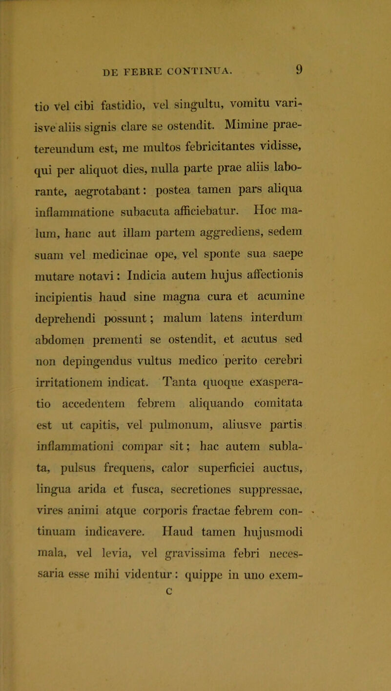 tio Vel cibi fastidio, vel singultu, vomitu vari* isve aliis signis clare se ostendit. Mimine prae- tereundum est, me multos febricitantes vidisse, qui per aliquot dies, nulla parte prae aliis labo- rante, aegrotabant: postea tamen pars aliqua inflammatione subacuta afficiebatur. Hoc ma- lum, hanc aut illam partem aggrediens, sedem suam vel medicinae ope, vel sponte sua saepe mutare notavi: Indicia autem hujus affectionis incipientis haud sine magna cura et acumine deprehendi possunt; malum latens interdum abdomen prementi se ostendit, et acutus sed non depingendus vultus medico perito cerebri irritationem indicat. Tanta quoque exaspera- tio accedentem febrem aliquando comitata est ut capitis, vel pulmonum, aliusve partis inflammationi compar sit; hac autem subla- ta, pulsus frequens, calor superficiei auctus, lingua arida et fusca, secretiones suppressae, vires animi atque corporis fractae febrem con- tinuam indicavere. Haud tamen hujusmodi mala, vel levia, vel gravissima febri neces- saria esse mihi videntur: quippe in uno exem- c