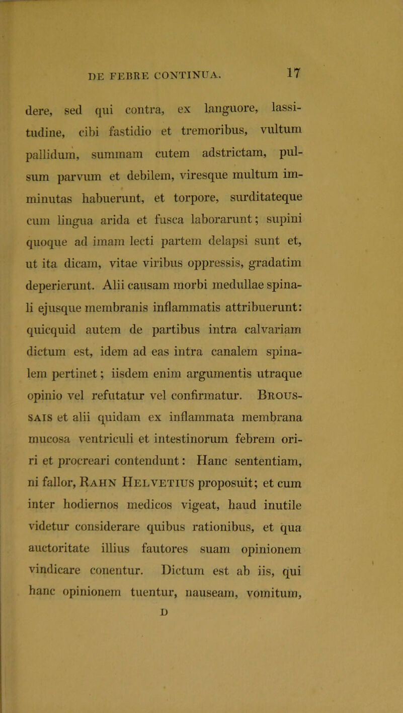 dere, sed qui contra, ex languore, lassi- tudine, cibi fastidio et tremoribus, vultum pallidum, summam cutem adstrictam, pul- sum parvum et debilem, viresque multum im- minutas habuerunt, et torpore, surditateque cum lingua arida et fusca laborarunt; supini quoque ad imam lecti partem delapsi sunt et, ut ita dicam, vitae viribus oppressis, gradatim deperierunt. Alii causam morbi medullae spina- li ejusque membranis inflammatis attribuerunt: quicquid autem de partibus intra calvariam dictum est, idem ad eas intra canalem spina- lem pertinet; iisdem enim argumentis utraque opinio vel refutatur vel confirmatur. Brous- sais et alii quidam ex inflammata membrana mucosa ventriculi et intestinorum febrem ori- ri et procreari contendunt: Hanc sententiam, ni fallor, Rahn Helvetius proposuit; et cum inter hodiernos medicos vigeat, haud inutile videtur considerare quibus rationibus, et qua auctoritate illius fautores suam opinionem vindicare conentur. Dictum est ab iis, qui hanc opinionem tuentur, nauseam, vomitum, D